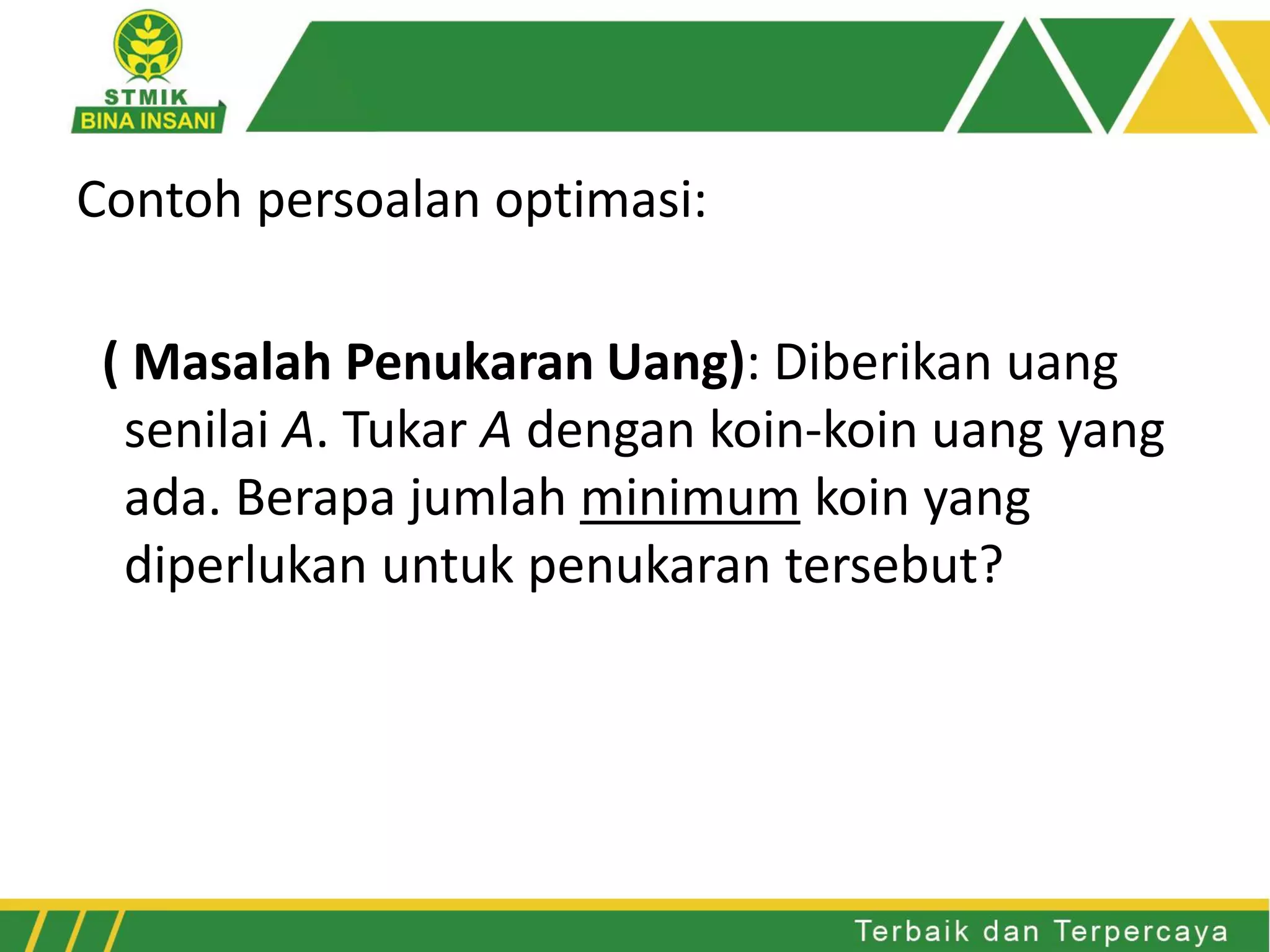 Contoh persoalan optimasi:
( Masalah Penukaran Uang): Diberikan uang
senilai A. Tukar A dengan koin-koin uang yang
ada. Berapa jumlah minimum koin yang
diperlukan untuk penukaran tersebut?
 