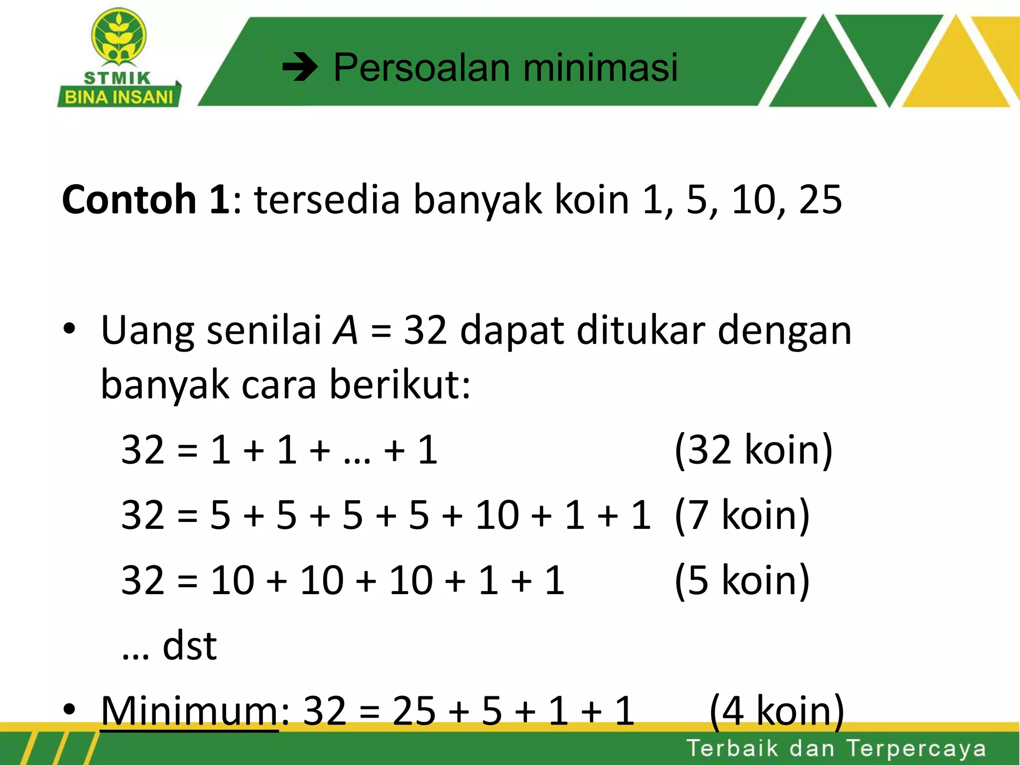 Contoh 1: tersedia banyak koin 1, 5, 10, 25
• Uang senilai A = 32 dapat ditukar dengan
banyak cara berikut:
32 = 1 + 1 + … + 1 (32 koin)
32 = 5 + 5 + 5 + 5 + 10 + 1 + 1 (7 koin)
32 = 10 + 10 + 10 + 1 + 1 (5 koin)
… dst
• Minimum: 32 = 25 + 5 + 1 + 1 (4 koin)
 Persoalan minimasi
 