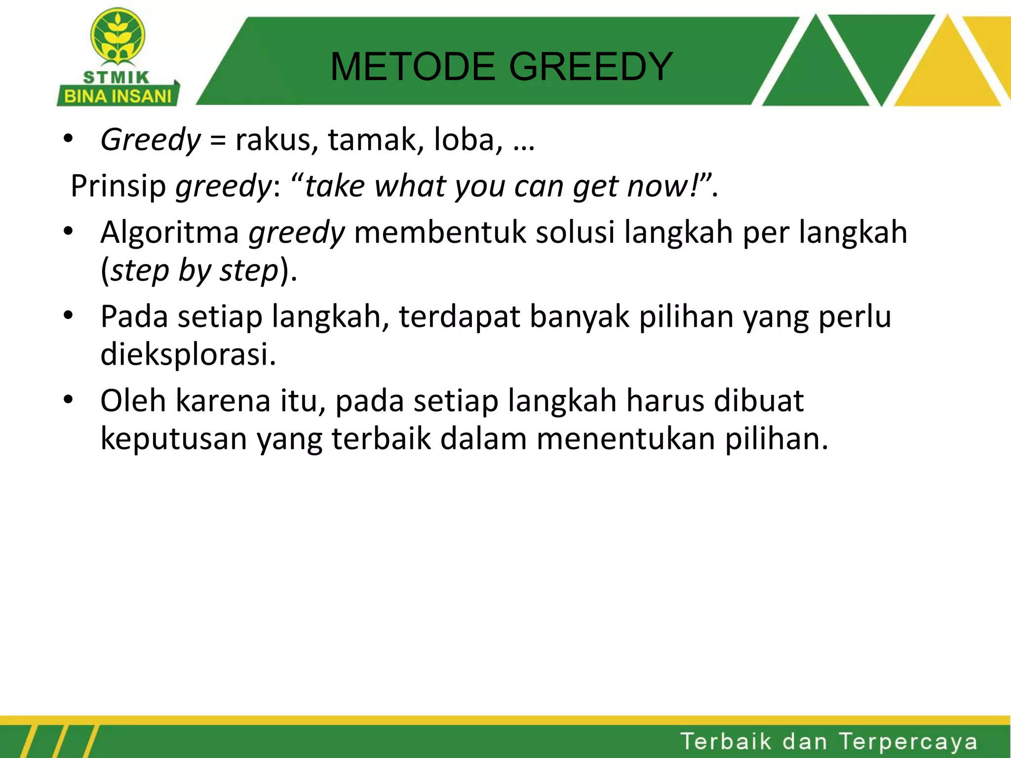• Greedy = rakus, tamak, loba, …
Prinsip greedy: “take what you can get now!”.
• Algoritma greedy membentuk solusi langkah per langkah
(step by step).
• Pada setiap langkah, terdapat banyak pilihan yang perlu
dieksplorasi.
• Oleh karena itu, pada setiap langkah harus dibuat
keputusan yang terbaik dalam menentukan pilihan.
METODE GREEDY
 