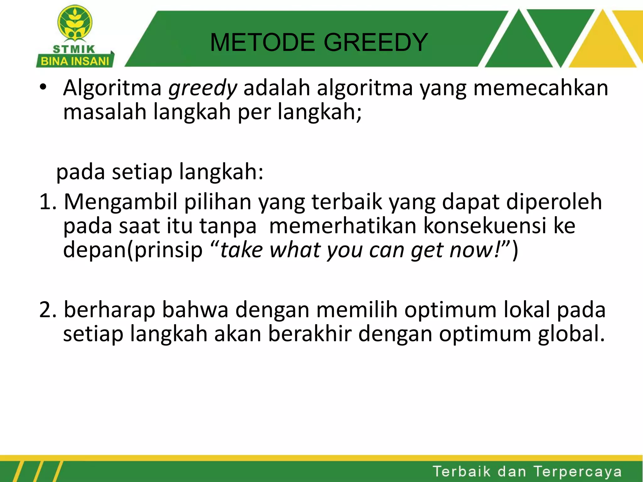 • Algoritma greedy adalah algoritma yang memecahkan
masalah langkah per langkah;
pada setiap langkah:
1. Mengambil pilihan yang terbaik yang dapat diperoleh
pada saat itu tanpa memerhatikan konsekuensi ke
depan(prinsip “take what you can get now!”)
2. berharap bahwa dengan memilih optimum lokal pada
setiap langkah akan berakhir dengan optimum global.
METODE GREEDY
 