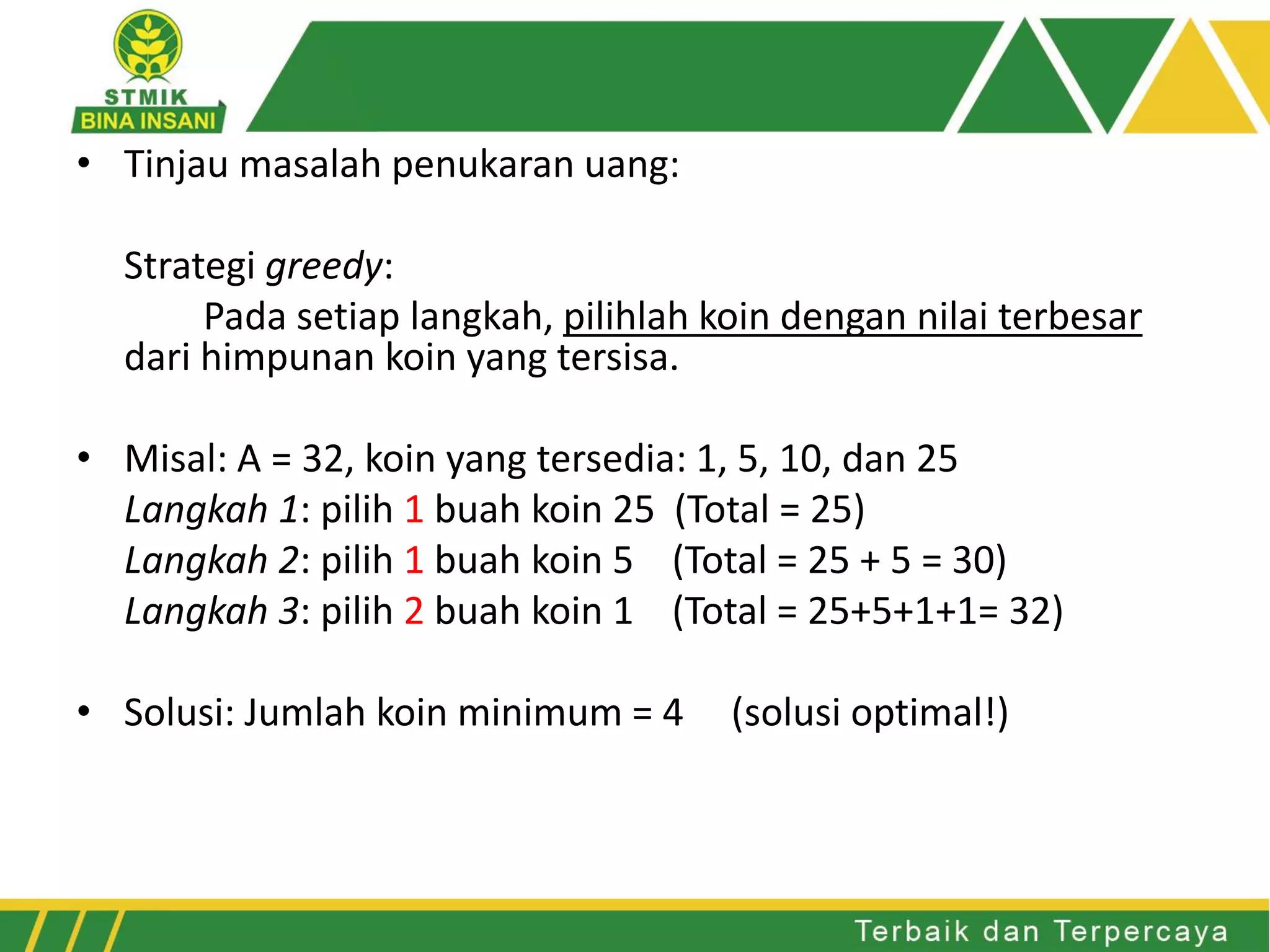• Tinjau masalah penukaran uang:
Strategi greedy:
Pada setiap langkah, pilihlah koin dengan nilai terbesar
dari himpunan koin yang tersisa.
• Misal: A = 32, koin yang tersedia: 1, 5, 10, dan 25
Langkah 1: pilih 1 buah koin 25 (Total = 25)
Langkah 2: pilih 1 buah koin 5 (Total = 25 + 5 = 30)
Langkah 3: pilih 2 buah koin 1 (Total = 25+5+1+1= 32)
• Solusi: Jumlah koin minimum = 4 (solusi optimal!)
 
