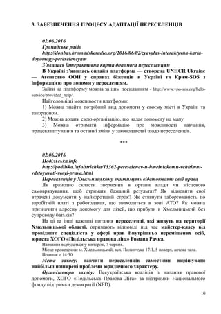 3. ЗАБЕЗПЕЧЕННЯ ПРОЦЕСУ АДАПТАЦІЇ ПЕРЕСЕЛЕНЦІВ
02.06.2016
Громадське радіо
http://donbas.hromadskeradio.org/2016/06/02/zyavylas-interaktyvna-karta-
dopomogy-pereselencyam
З’явилась інтерактивна карта допомоги переселенцям
В Україні з’явилась онлайн платформа — створена UNHCR Ukraine
— Aгентство ООН у справах біженців в Україні та Крим-SOS з
інформацією про допомогу пересленцям.
Зайти на платформу можна за цим посиланням - http://www.vpo-sos.org/help-
service/provided_help/.
Найголовніщі можливости платформи:
1) Можна знайти потрібний вид допомоги у своєму місті в Україні та
закордоном.
2) Можна додати свою організацію, що надає допомогу на мапу.
3) Можна отримати інформацію про можливості навчання,
працевлаштування та останні зміни у законодавстві щодо переселенців.
***
02.06.2016
Подільська.info
http://podilska.info/strichka/13362-pereselencv-u-hmelnickomu-vchitimut-
vdstoyuvati-svoyi-prava.html
Переселенців у Хмельницькому вчитимуть відстоювати свої права
Як грамотно скласти звернення в органи влади чи місцевого
самоврядування, щоб отримати бажаний результат? Як відновити свої
втрачені документи у найкоротший строк? Як стягнути заборгованість по
заробітній платі з роботодавця, що знаходиться в зоні АТО? Як можна
призначити адресну допомогу для дітей, що прибули в Хмельницький без
супроводу батьків?
На ці та інші важливі питання переселенці, які живуть на території
Хмельницької області, отримають відповіді під час майстер-класу від
провідного спеціаліста у сфері прав Внутрішньо переміщених осіб,
юриста ХОГО «Подільська правова ліга» Романа Рачка.
Навчання відбудеться у вівторок, 7 червня.
Місце проведення: м. Хмельницький, вул. Пилипчука 17/1, 5 поверх, актова зала.
Початок о 14:30.
Мета заходу: навчити переселенців самостійно вирішувати
найбільш поширені проблеми юридичного характеру.
Організатори заходу: Всеукраїнська коаліція з надання правової
допомоги, ХОГО «Подільська Правова Ліга» за підтримки Національного
фонду підтримки демократії (NED).
10
 