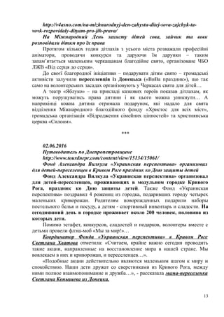 http://v4asno.com/na-mizhnarodnyj-den-zahystu-ditej-sova-zajchyk-ta-
vovk-rozpovidaly-dityam-pro-jih-prava/
На Міжнародний День захисту дітей сова, зайчик та вовк
розповідали дітям про їх права
Протягом кількох годин дітлахів з усього міста розважали професійні
аніматори, проводячи конкурси та даруючи їм дарунки – таким
запам’ятається маленьким черкащанам благодійне свято, організоване ЧБО
ЛЖВ «Від серця до серця».
До своєї благородної ініціативи – подарувати дітям свято – громадські
активісти залучили переселенців із Донецька («ВиВа праздник»), що так
само на волонтерських засадах організовують у Черкасах свята для дітей…
А театр «Яблуко» – на прикладі казкових героїв показав дітлахам, як
можуть порушуватись права дитини і як цього можна уникнути… А
наприкінці кожна дитина отримала подарунок, які надало для свята
відділення Міжнародного благодійного фонду «Христос для всіх міст»,
громадська організація «Відродження сімейних цінностей» та християнська
церква «Силоам».
***
02.06.2016
Путеводитель по Днепропетровщине
http://www.tourdnepr.com/content/view/15134/15061/
Фонд Александра Вилкула «Украинская перспектива» организовал
для детей-переселенцев в Кривом Роге праздник ко Дню защиты детей
Фонд Александра Вилкула «Украинская перспектива» организовал
для детей-переселенцев, проживающих в модульном городке Кривого
Рога, праздник ко Дню защиты детей. Также Фонд «Украинская
перспектива» поздравил 4 рожениц из городка, подаривших городу четырех
маленьких криворожан. Родителям новорожденных подарили наборы
постельного белья и посуду, а детям - спортивный инвентарь и сладости. На
сегодняшний день в городке проживает около 200 человек, половина из
которых дети.
Помимо эстафет, конкурсов, сладостей и подарков, волонтеры вместе с
детьми провели флэш-моб «Мы за мир!»…
Координатор Фонда «Украинская перспектива» в Кривом Роге
Светлана Хватова отметила: «Считаем, крайне важно сегодня проводить
такие акции, направленные на восстановление мира в нашей стране. Мы
вовлекаем в них и криворожан, и переселенцев…».
«Подобные акции действительно являются маленьким шагом к миру и
спокойствию. Наши дети дружат со сверстниками из Кривого Рога, между
ними полное взаимопонимание и дружба…», - рассказала мама-переселенка
Светлана Конышева из Донецка.
13
 