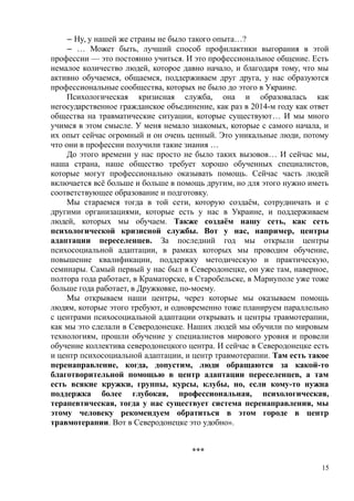 ‒ Ну, у нашей же страны не было такого опыта…?
‒ … Может быть, лучший способ профилактики выгорания в этой
профессии — это постоянно учиться. И это профессиональное общение. Есть
немалое количество людей, которое давно начало, и благодаря тому, что мы
активно обучаемся, общаемся, поддерживаем друг друга, у нас образуются
профессиональные сообщества, которых не было до этого в Украине.
Психологическая кризисная служба, она и образовалась как
негосударственное гражданское объединение, как раз в 2014-м году как ответ
общества на травматические ситуации, которые существуют… И мы много
учимся в этом смысле. У меня немало знакомых, которые с самого начала, и
их опыт сейчас огромный и он очень ценный. Это уникальные люди, потому
что они в профессии получили такие знания …
До этого времени у нас просто не было таких вызовов… И сейчас мы,
наша страна, наше общество требует хорошо обученных специалистов,
которые могут профессионально оказывать помощь. Сейчас часть людей
включается всё больше и больше в помощь другим, но для этого нужно иметь
соответствующее образование и подготовку.
Мы стараемся тогда в той сети, которую создаём, сотрудничать и с
другими организациями, которые есть у нас в Украине, и поддерживаем
людей, которых мы обучаем. Также создаём нашу сеть, как сеть
психологической кризисной службы. Вот у нас, например, центры
адаптации переселенцев. За последний год мы открыли центры
психосоциальной адаптации, в рамках которых мы проводим обучение,
повышение квалификации, поддержку методическую и практическую,
семинары. Самый первый у нас был в Северодонецке, он уже там, наверное,
полтора года работает, в Краматорске, в Старобельске, в Мариуполе уже тоже
больше года работает, в Дружковке, по-моему.
Мы открываем наши центры, через которые мы оказываем помощь
людям, которые этого требуют, и одновременно тоже планируем параллельно
с центрами психосоциальной адаптации открывать и центры травмотерапии,
как мы это сделали в Северодонецке. Наших людей мы обучили по мировым
технологиям, прошли обучение у специалистов мирового уровня и провели
обучение коллектива северодонецкого центра. И сейчас в Северодонецке есть
и центр психосоциальной адаптации, и центр травмотерапии. Там есть такое
перенаправление, когда, допустим, люди обращаются за какой-то
благотворительной помощью в центр адаптации переселенцев, а там
есть всякие кружки, группы, курсы, клубы, но, если кому-то нужна
поддержка более глубокая, профессиональная, психологическая,
терапевтическая, тогда у нас существует система перенаправления, мы
этому человеку рекомендуем обратиться в этом городе в центр
травмотерапии. Вот в Северодонецке это удобно».
***
15
 