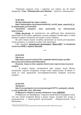 "Терміново шукаємо стіну і картинку для муралу від 20 метрів
квадратних. Тема - Міжнародний день біженця", - йдеться у повідомленні...
***
03.06.2016
Центр інформації про права людини
https://humanrights.org.ua/material/aktivisti_stvorili_mapu_organizacij_ja
ki_dopomogajut_pereselencjam
Активісти створили мапу організацій, які допомогають
переселенцям
Сайт vpo-sos.org, як зазначається, має найбільшу базу громадських
організацій та об’єднань, державних установ у форматі онлайн-карти, а також
новини та корисні інструкції для людей зі сходу та Криму.
На сайті можна шукати потрібну організацію за місцем розташування,
типом допомоги, та додавати на карту інші організації.
Сайт запущено громадською організацією "Крим-SOS" за підтримки
Агентства ООН у справах біженців.
***
03.06.2016
Inpress.ua
http://inpress.ua/ru/society/43146-v-ramkakh-aktsii-ko-dnyu-zaschity-
detey-yunye-pereselentsy-poluchili-podarki
В рамках Акции ко Дню защиты детей юные переселенцы получили
подарки
… В рамках Акции, посвященной Дню защиты детей, Медиа-
инициатива1
адресно поздравила четыре семьи переселенцев. В общем 11
детей из зоны проведения Антитеррористической операции получили
подарки…
***
03.06.2016
Mariupol.tv
http://www.mariupol.tv/news/society/mariupol/11073/v_mariupole_otkrylsy
a_centr_podderzhki_semi_video.html
В Мариуполе открылся центр поддержки семьи (ВИДЕО)
В Мариуполе на Левобережье открылся новый Центр поддержки семьи.
Это уже пятый подобный Центр в нашем городе, который был создан в
сотрудничестве с общественной организацией «Мариупольский Союз
Молодежи»…
1
«Медиа-инициатива помощи вынужденным переселенцам» (http://helpvostok.com.ua/)
17
 