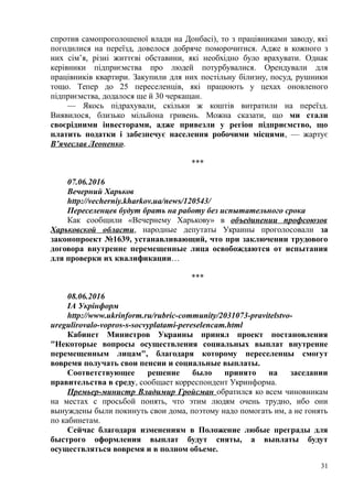 спротив самопроголошеної влади на Донбасі), то з працівниками заводу, які
погодилися на переїзд, довелося добряче поморочитися. Адже в кожного з
них сім’я, різні життєві обставини, які необхідно було врахувати. Однак
керівники підприємства про людей потурбувалися. Орендували для
працівників квартири. Закупили для них постільну білизну, посуд, рушники
тощо. Тепер до 25 переселенців, які працюють у цехах оновленого
підприємства, додалося ще й 30 черкащан.
— Якось підрахували, скільки ж коштів витратили на переїзд.
Виявилося, близько мільйона гривень. Можна сказати, що ми стали
своєрідними інвесторами, адже привезли у регіон підприємство, що
платить податки і забезпечує населення робочими місцями, — жартує
В’ячеслав Леоненко.
***
07.06.2016
Вечерний Харьков
http://vecherniy.kharkov.ua/news/120543/
Переселенцев будут брать на работу без испытательного срока
Как сообщили «Вечернему Харькову» в объединении профсоюзов
Харьковской области, народные депутаты Украины проголосовали за
законопроект №1639, устанавливающий, что при заключении трудового
договора внутренне перемещенные лица освобождаются от испытания
для проверки их квалификации…
***
08.06.2016
ІА Укрінформ
http://www.ukrinform.ru/rubric-community/2031073-pravitelstvo-
uregulirovalo-vopros-s-socvyplatami-pereselencam.html
Кабинет Министров Украины принял проект постановления
"Некоторые вопросы осуществления социальных выплат внутренне
перемещенным лицам", благодаря которому переселенцы смогут
вовремя получать свои пенсии и социальные выплаты.
Соответствующее решение было принято на заседании
правительства в среду, сообщает корреспондент Укринформа.
Премьер-министр Владимир Гройсман обратился ко всем чиновникам
на местах с просьбой понять, что этим людям очень трудно, ибо они
вынуждены были покинуть свои дома, поэтому надо помогать им, а не гонять
по кабинетам.
Сейчас благодаря изменениям в Положение любые преграды для
быстрого оформления выплат будут сняты, а выплаты будут
осуществляться вовремя и в полном объеме.
31
 
