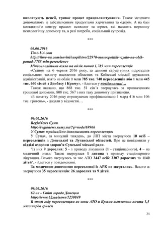 виплачують пенсії, триває процес працевлаштування. Також меценати
допомагають із забезпеченням продуктами харчування та одягом. А на базі
контактного центру працює психолог та юрист, які надають первинну
психологічну допомогу та, в разі потреби, соціальний супровід.
***
06.06.2016
Time-UA.com
http://time-ua.com/novini/suspilstvo/22970-mnsocpoltiki-vzyalo-na-oblk-
ponad-1785-mln-pereselencv
Мінсоцполітики взяло на облік понад 1,785 млн переселенців
«Станом на 6 червня 2016 року, за даними структурних підрозділів
соціального захисту населення обласних та Київської міської державних
адміністрацій, взято на облік 1 млн 785 тис. 740 переселенців або 1 млн 445
тис. 660 сімей з Донбасу і Криму», - йдеться у повідомленні…
Також вказано, що 868 тис. 51 сім’я звернулась за призначенням
грошової допомоги, 808 тис. 567 з них таку допомогу призначено.
«З початку 2016 року отримувачам профінансовано 1 млрд 416 млн 106
тис. гривень», - додали у відомстві…
***
06.06.2016
RegioNews Суми
http://regionews.sumy.ua/?q=node/69966
У Сумах традиційно допомагають переселенцям
У Сумах, за минулий тиждень, до ЛПЗ міста звернулося 10 осіб –
переселенців з Донецької та Луганської областей. Про це повідомили у
відділі охорони здоров’я Сумської міської ради.
"Із них 9 дорослих: 5 - з приводу лікування (1 - стаціонарного), 4 – на
медичний огляд. Також звернулася 1 дитина з приводу стаціонарного
лікування. Всього звернулось за час АТО 3447 осіб: 2307 дорослих та 1140
дітей", - йдеться у повідомленні.
За медичною допомогою переселенці із АРК не звертались. Всього ж
звернулося 35 переселенців: 26 дорослих та 9 дітей.
***
06.06.2016
62.ua - Сайт города Донецка
http://www.62.ua/news/1250849
В этом году переселенцам из зоны АТО и Крыма выплачено почти 1,5
миллиарда гривен
34
 