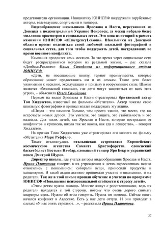 представители организации. Инициативу ЮНИСЕФ поддержали зарубежные
актеры, телеведущие, спортсмены и танцоры.
Видеообращение школьников Ярослава и Насти, переехавших из
Донецка в подконтрольный Украине Покровск, за месяц набрало более
миллиона просмотров в социальных сетях. Это одна из историй в рамках
кампании ЮНИСЕФ «#EmergencyLessons». Школьники из Донецкой
области просят поделиться своей любимой школьной фотографией в
социальных сетях, для того чтобы поддержать детей, пострадавших во
время военного конфликта.
Кампания продлится семь месяцев. За это время через социальные сети
будут распространяться истории из реальной жизни, – рас сказала
«Донбасс.Реалиям» Ольга Самойлова из информационного отдела
ЮНИСЕФ.
«Дети, не посещающие школу, теряют преимущества, которые
образование может предоставить им и их семьям. Такие дети более
уязвимыми к насилию, эксплуатации и призыву в вооруженные силы. Школы
является «безопасной гаванью», где дети могут защититься от всех этих
угроз», – объяснила Ольга Самойлова.
Первым на видео Ярослава и Насти отреагировал британский актер
Том Хиддлстон, известный по фильмам «Мстители». Актер показал свою
школьную фотографию и призвал коллег поддержать эту акцию.
«Школа – это намного больше, чем просто здание, это место, где вы
встречаете новых друзей. Это учителя, это защита, это стабильность и это
надежда. Для таких детей, как Ярослав и Настя, которые пострадали от
конфликтов и кризисов, школа так же важна, как еда и лекарства», – говорит
Хиддлстон.
На призыв Тома Хиддлстона уже отреагировал его коллега по фильму
«Мстители» Марк Руффало.
Также откликнулись итальянская астронавтка Европейского
космического агентства Саманта Кристофоретти, словенский
баскетболист Бостьян Начбар, словацкий танцор Яро Бекр и украинский
певец Дмитрий Шуров.
Директор школы, где учатся авторы видеообращения Ярослав и Настя,
Ирина Платонова говорит, в их учреждении к детям-переселенцам всегда
относились с пониманием: собирали вещи, приносили продукты и
канцелярию. В такой акции активно принимали участие и школьники, и их
родители. Так же в этой школе прошли обучение и учителя по программе
ЮНИСЕФ «Повышение психосоциальной стойкости к стрессу детей».
«Этим детям нужна помощь. Многие живут с родственниками, ведь их
родители находятся с той стороны, потому что очень дорого снимать
квартиры здесь. Нужно об этом говорить. Нужна им помощь. Сейчас опять
начался конфликт в Авдеевке. Есть у нас дети оттуда. И они приходят в
слезах: «У нас опять стреляют…», – рассказала Ирина Платонова.
37
 