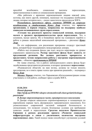 просьбой возобновить социальные выплаты переселенцам,
приостановленные в связи со специальными проверками.
«Мы работаем с временно перемещенными лицами каждый день,
поэтому, как никто другой, понимаем, насколько эта поддержка необходима
людям, которые потеряли все», - сказал заместитель председателя ХОГА.
Руководитель проектного офиса, советник ПРООН по вопросам
возобновления и стабилизации Кунал Дхар отметил, что проекты
организации, в первую очередь, направлены на поддержку наиболее
социально незащищенных групп переселенцев.
«Сегодня мы реализуем проекты социальной помощи, поддержки
малого и среднего предпринимательства среди переселенцев. Это, в
основном, малые гранты. Но в ближайшее время мы планируем перейти к
работе в рамках масштабной комплексной программы», - рассказал Кунал
Дхар.
По его информации, для реализации программы создадут трастовый
фонд, который будут поддерживать международные доноры.
«Работа над созданием фонда уже идет, ведутся переговоры на уровне
украинского правительства. Размер трастового фонда будет зависеть от
предложений регионов. Вы должны расставить приоритеты и
предоставить четкие направления работы с внутренне перемещенными
лицами», - объяснил представитель ПРООН.
Он также отметил, что в работе наблюдательного совета фонда будут
задействованы представители регионов, в которых проживают переселенцы.
«Руководители областей, на наш взгляд, должны не только вносить
предложения, но и иметь право голоса при принятии решений», - подчеркнул
Кунал Дхар.
Михаил Черняк отметил, что Харьковская облгосадминистрация готова
участвовать в этой работе, сообщает пресс-служба ХОГА.
***
03.06.2016
Новый формат
http://nf.dp.ua/2016/06/v-dnepre-otremontirovali-chast-geriatricheskogo-
pansionata/
В Днепре отремонтировали часть гериатрического пансионата
В Днепре открыли капитально отремонтированную и оснащенную по
европейским нормам часть Днепровского гериатрического пансионата. Его
укомплектовали современной системой пожарной безопасности и
сигнализации, что позволит создать безопасные условия для пребывания
пожилых людей и переселенцев. Средства выделило Правительство
Германии в рамках реализации проекта «Развитие социальной
инфраструктуры в связи с увеличением количества внутренне
перемещенных лиц». Такой подход также способствует улучшению условий
42
 