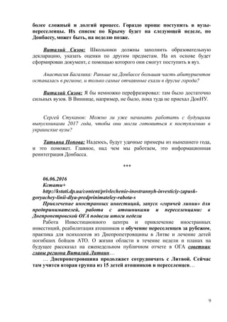 более сложный и долгий процесс. Гораздо проще поступить в вузы-
переселенцы. Их список по Крыму будет на следующей неделе, по
Донбассу, может быть, на неделю позже.
Виталий Сизов: Школьники должны заполнить образовательную
декларацию, указать оценки по другим предметам. На их основе будет
сформирован документ, с помощью которого они смогут поступить в вуз.
Анастасия Багалика: Раньше на Донбассе большая часть абитуриентов
оставалась в регионе, и только самые отчаянные ехали в другие города?
Виталий Сизов: Я бы немножко перефразировал: там было достаточно
сильных вузов. В Виннице, например, не было, пока туда не приехал ДонНУ.
Сергей Стуканов: Можно ли уже начинать работать с будущими
выпускниками 2017 года, чтобы они могли готовиться к поступлению в
украинские вузы?
Татьяна Попова: Надеюсь, будут удачные примеры из нынешнего года,
и это поможет. Главное, над чем мы работаем, это информационная
реинтеграция Донбасса.
***
06.06.2016
Кстати+
http://kstati.dp.ua/content/privlechenie-inostrannyh-investiciy-zapusk-
goryachey-linii-dlya-predprinimateley-rabota-s
Привлечение иностранных инвестиций, запуск «горячей линии» для
предпринимателей, работа с атошниками и переселенцами: в
Днепропетровской ОГА подвели итоги недели
Работа Инвестиционного центра и привлечение иностранных
инвестиций, реабилитация атошников и обучение переселенцев за рубежом,
практика для психологов из Днепропетровщины в Литве и лечение детей
погибших бойцов АТО. О жизни области в течение недели и планах на
будущее рассказал на еженедельном публичном отчете в ОГА советник
главы региона Виталий Литвин…
… Днепропетровщина продолжает сотрудничать с Литвой. Сейчас
там учится вторая группа из 15 детей атошников и переселенцев…
9
 