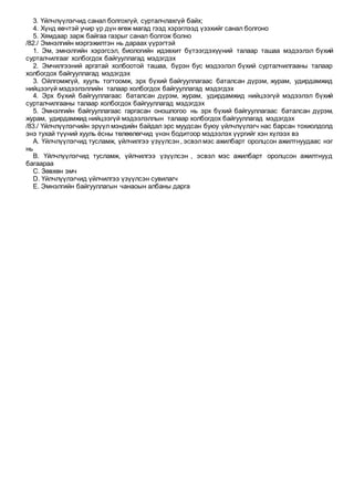 3. Үйлчлүүлэгчид санал болгохгүй, сурталчлахгүй байх;
4. Хүнд өвчтэй учир үр дүн өгөж магад гээд хэрэглээд үзэхийг санал болгоно
5. Хямдаар зарж байгаа газрыг санал болгож болно
/82./ Эмнэлгийн мэргэжилтэн нь дараах үүрэгтэй
1. Эм, эмнэлгийн хэрэгсэл, биологийн идэвхит бүтээгдэхүүний талаар ташаа мэдээлэл бүхий
сурталчилгааг холбогдох байгууллагад мэдэгдэх
2. Эмчилгээний аргатай холбоотой ташаа, бүрэн бус мэдээлэл бүхий сурталчилгааны талаар
холбогдох байгууллагад мэдэгдэх
3. Ойлгомжгүй, хууль тогтоомж, эрх бүхий байгууллагаас баталсан дүрэм, журам, удирдамжид
нийцээгүй мэдээлэллийн талаар холбогдох байгууллагад мэдэгдэх
4. Эрх бүхий байгууллагаас баталсан дүрэм, журам, удирдамжид нийцээгүй мэдээлэл бүхий
сурталчилгааны талаар холбогдох байгууллагад мэдэгдэх
5. Эмнэлгийн байгууллагаас гаргасан оношлогоо нь эрх бүхий байгууллагаас баталсан дүрэм,
журам, удирдамжид нийцээгүй мэдээлэллын талаар холбогдох байгууллагад мэдэгдэх
/83./ Үйлчлүүлэгчийн эрүүл мэндийн байдал эрс муудсан буюу үйлчлүүлэгч нас барсан тохиолдолд
энэ тухай түүний хууль ёсны төлөөлөгчид үнэн бодитоор мэдээлэх үүргийг хэн хүлээх вэ
A. Үйлчлүүлэгчид тусламж, үйлчилгээ үзүүлсэн , эсвэлмэс ажилбарт оролцсон ажилтнуудаас нэг
нь
B. Үйлчлүүлэгчид тусламж, үйлчилгээ үзүүлсэн , эсвэл мэс ажилбарт оролцсон ажилтнууд
багаараа
C. Зөвхөн эмч
D. Үйлчлүүлэгчид үйлчилгээ үзүүлсэн сувилагч
E. Эмнэлгийн байгууллагын чанаоын албаны дарга
 