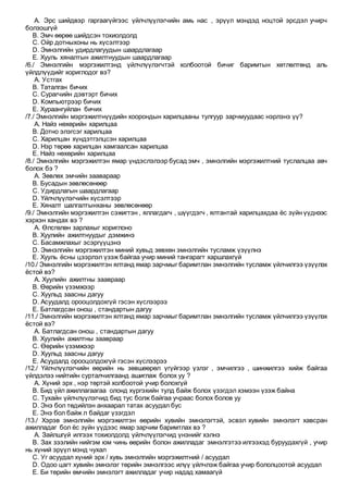 A. Эрс шийдвэр гаргаагүйгээс үйлчлүүлэгчийн амь нас , эрүүл мэндэд ноцтой эрсдэл учирч
болзошгүй
B. Эмч өөрөө шийдсэн тохиолдолд
C. Ойр дотныхоны нь хүсэлтээр
D. Эмнэлгийн удирдлагуудын шаардлагаар
E. Хууль хяналтын ажилтнуудын шаардлагаар
/6./ Эмнэлгийн мэргэжилтэнд үйлчлүүлэгчтэй холбоотой бичиг баримтын хөтлөлтөнд аль
үйлдлүүдийг хориглодог вэ?
A. Устгах
B. Таталган бичих
C. Сурагчийн дэвтэрт бичих
D. Компьютрээр бичих
E. Хураангуйлан бичих
/7./ Эмнэлгийн мэргэжилтнүүдийн хоорондын харилцааны тулгуур зарчмуудаас нэрлэнэ үү?
A. Найз нөхөрийн харилцаа
B. Дотно элэгсэг харилцаа
C. Харилцан хүндэтгэлцсэн харилцаа
D. Нэр төрөө харилцан хамгаалсан харилцаа
E. Найз нөхөрийн харилцаа
/8./ Эмнэлгийн мэргэжилтэн ямар үндэслэлээр бусад эмч , эмнэлгийн мэргэжилтний туслалцаа авч
болох бэ ?
A. Зөвлөх эмчийн заавараар
B. Бусадын зөвлөсөнөөр
C. Удирдлагын шаардлагаар
D. Үйлчлүүлэгчийн хүсэлтээр
E. Хяналт шалгалтынханы зөвлөсөнөөр
/9./ Эмнэлгийн мэргэжилтэн сэжигтэн , яллагдагч , шүүгдэгч , ялтантай харилцахдаа ёс зүйн үүднээс
хэрхэн хандах вэ ?
A. Өлсгөлөн зарлахыг хориглоно
B. Хуулийн ажилтнуудыг дэмжинэ
C. Басамжлахыг эсэргүүцэнэ
D. Эмнэлгийн мэргэжилтэн миний хувьд зөвхөн эмнэлгийн тусламж үзүүлнэ
E. Хууль ёсны цээрлэл үзэж байгаа учир миний тангарагт харшлахгүй
/10./ Эмнэлгийн мэргэжилтэн ялтанд ямар зарчмыг баримтлан эмнэлгийн тусламж үйлчилгээ үзүүлэх
ёстой вэ?
A. Хуулийн ажилтны заавраар
B. Өөрийн үзэмжээр
C. Хуульд заасны дагуу
D. Асуудалд орооцолдохгүй гэсэн хүслээрээ
E. Батлагдсан онош , стандартын дагуу
/11./ Эмнэлгийн мэргэжилтэн ялтанд ямар зарчмыг баримтлан эмнэлгийн тусламж үйлчилгээ үзүүлэх
ёстой вэ?
A. Батлагдсан онош , стандартын дагуу
B. Хуулийн ажилтны заавраар
C. Өөрийн үзэмжээр
D. Хуульд заасны дагуу
E. Асуудалд орооцолдохгүй гэсэн хүслээрээ
/12./ Үйлчлүүлэгчийн өөрийн нь зөвшөөрөл үгүйгээр үзлэг , эмчилгээ , шинжилгээ хийж байгаа
үйлдэлээ нийтийн сурталчилгаанд ашиглаж болох уу ?
A. Хүний эрх , нэр төртэй холбоотой учир болохгүй
B. Бид үйл ажиллагаагаа олонд хүргэхийн тулд байж болох үзэгдэл хэмээн үзэж байна
C. Тухайн үйлчлүүлэгчид бид тус болж байгаа учраас болох болов уу
D. Энэ бол төдийлэн анхаарал татах асуудал бус
E. Энэ бол байж л байдаг үзэгдэл
/13./ Хэрэв эмнэлгийн мэргэжилтэн өөрийн хувийн эмнэлэгтэй, эсвэл хувийн эмнэлэгт хавсран
ажилладаг бол ёс зүйн үүдээс ямар зарчим баримтлах вэ ?
A. Зайлшгүй илгээх тохиолдолд үйлчлүүлэгчид үнэнийг хэлнэ
B. Зах зээлийн нийгэм юм чинь өөрийн болон ажилладаг эмнэлгэтээ илгээхэд буруудахгүй , учир
нь хүний эрүүл мэнд чухал
C. Уг асуудал хүний эрх / хувь эмнэлгийн мэргэжилтний / асуудал
D. Одоо цагт хувийн эмнэлэг төрийн эмнэлгээс илүү үйлчлэж байгаа учир бололцоотой асуудал
E. Би төрийн өмчийн эмнэлэгт ажилладаг учир надад хамаагүй
 