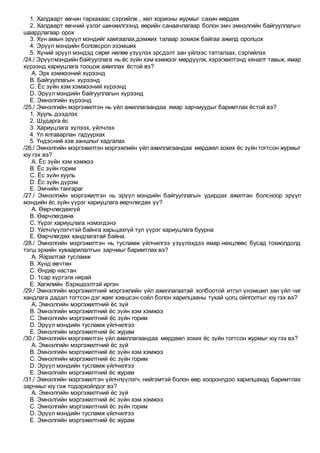 1. Халдварт өвчин тархахаас сэргийлж , хөл хорионы журмыг сахин мөрдөх
2. Халдварт өвчний үзлэг шинжилгээнд өөрийн санаачлагаар болон эмч эмнэлгийн байгууллагын
шаардлагаар орох
3. Хүн амын эрүүл мэндийг хамгаалах,дэмжих талаар зохиож байгаа ажилд оролцох
4. Эрүүл мэндийн боловсрол эзэмших
5. Хүний эрүүл мэндэд сөрөг нөлөө үзүүлэх эрсдэлт зан үйлээс татгалзах, сэргийлэх
/24./ Эрүүлмэндийн байгууллага нь ёс зүйн хэм хэмжээг мөрдүүлж, хэрэгжилтэнд хяналт тавьж, ямар
хүрээнд хариуцлага тооцож ажиллах ёстой вэ?
A. Эрх хэмжээний хүрээнд
B. Байгууллагын хүрээнд
C. Ёс зүйн хэм хэмжээний хүрээнд
D. Эрүүл мэндийн байгууллагын хүрээнд
E. Эмнэлгийн хүрээнд
/25./ Эмнэлгийн мэргэжилтэн нь үйл ажиллагаандаа ямар зарчмуудыг баримтлах ёстой вэ?
1. Хууль дээдлэх
2. Шударга ёс
3. Хариуцлага хүлээх, үйлчлэх
4. Үл ялгаварлан гадуурхах
5. Үндэсний хэв заншлыг хадгалах
/26./ Эмнэлгийн мэргэжилтэн мэргэжлийн үйл ажиллагаандаа мөрдвөл зохих ёс зүйн тогтсон журмыг
юу гэх вэ?
A. Ёс зүйн хэм хэмжээ
B. Ёс зүйн горим
C. Ёс зүйн хууль
D. Ёс зүйн дүрэм
E. Эмчийн тангараг
/27./ Эмнэлгийн мэргэжилтэн нь эрүүл мэндийн байгууллагын удирдах ажилтан болсноор эрүүл
мэндийн ёс зүйн үүрэг хариуцлага өөрчлөгдөх үү?
A. Өөрчлөгдөхгүй
B. Өөрчлөгдөнө
C. Үүрэг хариуцлага нэмэгдэнэ
D. Үйлчлүүлэгчтэй байнга харьцахгүй тул үүрэг хариуцлага буурна
E. Өөрчлөгдөх хандлагатай байна.
/28./ Эмнэлгийн мэргэжилтэн нь тусламж үйлчилгээ үзүүлэхдээ ямар нөхцлөөс бусад тохиолдолд
тэгш эрхийн хуваарилалтын зарчмыг баримтлах вэ?
A. Яаралтай тусламж
B. Хүнд өвчтөн
C. Өндөр настан
D. 1сар хүртэлх нярай
E. Хөгжлийн бэрхшээлтэй иргэн
/29./ Эмнэлгийн мэргэжилтний мэргэжлийн үйл ажиллагаатай холбоотой итгэл үнэмшил зан үйл чиг
хандлага дадал тогтсон дэг жаяг хэвшсэн соёл болон харилцааны тухай цогц ойлголтыг юу гэх вэ?
A. Эмнэлгийн мэргэжилтний ёс зүй
B. Эмнэлгийн мэргэжилтний ёс зүйн хэм хэмжээ
C. Эмнэлгийн мэргэжилтний ёс зүйн горим
D. Эрүүл мэндийн тусламж үйлчилгээ
E. Эмнэлгийн мэргэжилтний ёс журам
/30./ Эмнэлгийн мэргэжилтэн үйл ажиллагаандаа мөрдвөл зохих ёс зүйн тогтсон журмыг юу гэх вэ?
A. Эмнэлгийн мэргэжилтний ёс зүй
B. Эмнэлгийн мэргэжилтний ёс зүйн хэм хэмжээ
C. Эмнэлгийн мэргэжилтний ёс зүйн горим
D. Эрүүл мэндийн тусламж үйлчилгээ
E. Эмнэлгийн мэргэжилтний ёс журам
/31./ Эмнэлгийн мэргэжилтэн үйлчлүүлэгч, нийгэмтэй болон өөр хооронпдоо харилцахад баримтлах
зарчмыг юу гэж тодорхойлдог вэ?
A. Эмнэлгийн мэргэжилтний ёс зүй
B. Эмнэлгийн мэргэжилтний ёс зүйн хэм хэмжээ
C. Эмнэлгийн мэргэжилтний ёс зүйн горим
D. Эрүүл мэндийн тусламж үйлчилгээ
E. Эмнэлгийн мэргэжилтний ёс журам
 