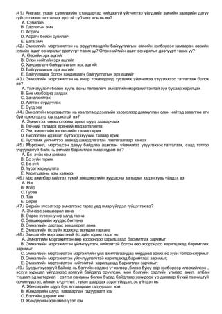 /41./ Анагаах ухаан сувилахуйн стандартад нийцээгүй үйлчилгээ үйлдлийг эмчийн зааврийн дагуу
гүйцэтгэхээс татгалзах эрхтэй субъект аль нь вэ?
A. Сувилагч
B. Дадлагын эмч
C. Асрагч
D. Асрагч болон сувилагч
E. Бага эмч
/42./ Эмнэлгийн мэргэжилтэн нь эрүүл мэндийн байгууллагын өмчийн хэлбэрээс хамааран өөрийн
хувийн ашиг сонирхлыг дээгүүрт тавих уу? Олон нийтийн ашиг сонирхлыг дээгүүрт тавих уу?
A. Өөрийн эрх ашгийг
B. Олон нийтийн эрх ашгийг
C. Хандивлагч байгууллагын эрх ашгийг
D. Байгууллагын эрх ашгийг
E. Байгууллага болон хандивлагч байгууллагын эрх ашгийг
/43./ Эмнэлгийн мэргэжилтэн нь ямар тохиолдолд тусламж үйлчилгээ үзүүлэхээс татгалзаж болох
вэ?
A. Үйлчлүүлэгч болон хууль ёсны төлөөлөгч эмнэлгийн мэргэжилтэнтэй зүй бусаар харилцах
B. Бие махбодид халдах
C. Заналхийлэх
D. Айлган сүрдүүлэх
E. Бүгд зөв
/44./ Эмнэлгийн мэргэжилтэн нь хэвлэлмэдээллийн хэрэгслээрдамжуулан олон нийтэд зөвөлгөө өгч
буй тохиолдолд юу хориотой вэ?
A. Эмчилгээ, оношлогооны аргыг шууд зааварчлах
B. Өвчний талаарх ерөнхий мэдээлэл өгөх
C. Эм, эмнэлгийн хэрэгслийн талаар ярих
D. Биологийн идэвхит бүтээгдэхүүний талаар ярих
E. Тусламж үйлчилгээ авахад шаардлагатай лавлагаагаар хангах
/45./ Мэргэжил, мэргэшсэн давуу байдлаа ашиглан үйлчилгээ үзүүлэхээс татгалзах, саад тотгор
учруулахгүй байх нь эмчийн баримтлах ямар журам вэ?
A. Ёс зүйн хэм хэмжээ
B. Ёс зүйн горим
C. Ёс зүй
D. Үүрэг хариуцлага
E. Харилцааны хэм хэмжээ
/46./ Мэс ажилбар хийлгэх тухай зөвшөөрлийн хуудасны загварыг хэдэн хувь үйлдэх вэ
A. Нэг
B. Хоёр
C. Гурав
D. Тав
E. Дөрөв
/47./ Өөрийн хүсэлтээр эмнэлгээс гарах үед ямар үйлдэл гүйцэтгэх вэ?
A. Эмчээс зөвшөөрөл авна
B. Өөрөө хүссэн учир шууд гарна
C. Зөвшөөрлийн хуудас бөглөнө
D. Эмнэлгийн даргаас зөвшөөрөл авна
E. Эмнэлгийн ёс зүйн хороонд өргөдөл гаргана
/48./ Эмнэлгийн мэргэжилтний ёс зүйн горим гэдэг нь
A. Эмнэлгийн мэргэжилтэн өөр хоорондоо харилцахад баримтлах зарчмыг;
B. Эмнэлгийн мэргэжилтэн үйлчлүүлэгч, нийгэмтэй болон өөр хоорондоо харилцахад баримтлах
зарчмыг;
C. Эмнэлгийн мэргэжилтэн мэргэжлийн үйл ажиллагаандаа мөрдвөл зохих ёс зүйн тогтсон журмыг
D. Эмнэлгийн мэргэжилтэн үйлчлүүлэгчтэй харилцахад баримтлах зарчмыг;
E. Эмнэлгийн мэргэжилтэн нийгэмтэй харилцахад баримтлах зарчмыг;
/49./ Бусдыг хүсээгүй байхад нь бэлгийн сэдлээ үг хэлээр ,биеэр буюу өөр хэлбэрээр илэрхийлсэн ,
эсхүл хурьцал үйлдэхээс аргагүй байдалд оруулсан, мөн бэлгийн сэдлийн улмаас ажил, албан
тушаал эд материал , сэтгэлсанааны болон бусад байдлаар хохироох үр дагавар бүхий тэвчишгүй
орчин үүсгэх, айлган сүдүүлэх , туган шаардах зэрэг үйлдэл, эс үйлдэл нь
A. Жендерийн шууд бус ялгаварлан гадуурхалт юм
B. Жендерийн шууд ялгаварлан гадуурхалт юм
C. Бэлгийн дарамт юм
D. Жендерийн хэвшмэл үзэл юм
 