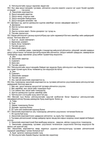 E. Үйлчлүүлэгчийн нууцыг хадгалах явдал юм
/50./ Хүн амд эрүүл мэндийн тусламж, үйлчилгээ үзүүлэх зорилго үндсэн чиг үүрэг бүхий хуулийн
этгээдийг .......... гэж хэлнэ
A. Эмнэлгийн мэргэжилтэн
B. Эрүүл мэндийн ажилтан
C. Эрүүл мэнд, спортын яам
D. Эрүүл мэндийн байгууллага
E. Эрүүл мэндийн хөгжлийн төв
/51./ Донорын эд, эрхтэн шилжүүлэн суулгах ажилбарт хэнээс зөвшөөрөл авах вэ ?
A. Донороос
B. Эрхтэн хүлээн авагчаас
C. Эмчээс
D. Эрхтэн хүлээн авагч болон донороос тус тусад нь
E. Тасгийн эрхлэгчээс
/52./ Хэрэв үйлчлүүлэгч насанд хүрээгүйбуюу эрх зүйн чадамжгүй болмэс ажилбар хийх шийдвэрийг
хэнээс бичгээр авах вэ?
1. Эцэг эх , асран хамгаалагч
2. Харгалзан дэмжигч
3. Хууль ёсны төлөөлөгч
4. Тасгийн эрхлэгч
5. Эмнэлгийн дарга
/53./ ......... нь анагаах ухаан, сувилахуйн стандартад нийцээгүй үйлчилгээ, үйлдлийг эмчийн зааврын
дагуу гүйцэтгэхээс татгалзах эрхтэй ба хэрэв ийм үйлчилгээ, үйлдэл хийхийг шаардсан, зааварласан
тохиолдолд шууд харъяалах дээд албан тушаалтанд мэдээлнэ.
A. Эмч
B. Эмнэлгийн ажилтан
C. Сувилагч
D. Бага эмч
E. Тасгийн эрхлэгч
/54./ Үйлчлүүлэгчийн эрүүл мэндийн байдал эрс муудсан буюу үйлчлүүлэгч нас барсан тохиолдолд
энэ тухай түүний хууль ёсны төлөөлөгчд хэн мэдэгдэх ёстой вэ
A. Эмч
B. Сувилагч
C. Эмнэлгийн захирал
D. Тасгийн эрхлэгч
E. Аль завтай эмнэлгийн мэргэжилтэн нь
/55./ Аль тохиолдолд эмнэлгийн мэргэжилтэн нь тусламж үйлчилгээ үзүүлэхийнөмнө үйлчлүүлэгчээс
шийдвэрийг бичгээр авах вэ
1. Амь нас, эрүүл мэндэд эрсдэлтэй тусламж үйлчилгээ үзүүлэх;
2. Мэс ажилбар, мэс засал хийх тохиолдол бүрт
3. Гоо сайхны мэс засал хийх тохиолдолд
4. Эрхтэн шилжүүлэн суулгах ажилбар хийх
5. Үйлчлүүлэгч сэтгэцийн хүнд эмгэгтэй үед
/56./ Өвчний түүх болон үйлчлүүлэгчийн нууцтай холбоотой бичиг баримтыг үйлчлүүлэгчийн
зөвшөөрөлгүйгээр бусдад дамжуулах буюу ашиглуулж болох уу
A. Тийм
B. Үгүй
C. Зарим тохиолдолд болно
D. Хуулийн хүрээнд болно
E. Ёс зүйн хэм хэмжээний хүрээнд болно
/57./ Эмнэлгийн мэргэжилтэн аль тохиолдолд үйлчилгээ үзүүлэхээс татгалзаж болох вэ
1. Ял эдэлж буй хүнд
2. Эмнэлгийн мэргэжилтнээс шаардсан үйлчилгээ нь хууль бус тохиолдолд
3. Тусламж үйлчилгээний талаар шийдвэр гаргах явцадэмчнарын хооронд саналзөрөөтэй байдал
үүссэн
4. Эмнэлгийн мэргэжилтэний бие махбодид халдсан , завдсан, айлган сүрдүүлсэн тохиолдолд
5. Эмнэлгийн удирдлагад тусламж үзүүлэхээс татагалзсан үндэслэлээ бичгээр мэдэгдсэн ба
ажлын цаг дууссан үед
/58./ Эмнэлгийн мэргэжилтэн ямар зорилгын үүднээс үйлчлүүлэгчдэд тусламж үйлчилгээний
тодорхой хувилбарыг тулгаж болохгүй вэ?
A. Ашиг орлогоо нэмэгдүүлэхийн тулд
B. Үйлчлүүлэгчийн биеийн бадлыг хөнгөвчлөх зорилгоор
 