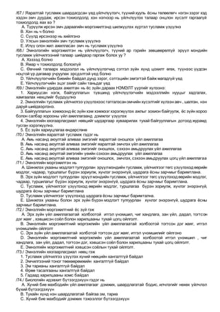 /67./ Яаралтай тусламж шаардагдсан үед үйлчлүүлэгч, түүний хууль ёсны төлөөлөгч нэгэн зэрэг хэд
хэдэн эмч дуудаж, ирсэн тохиолдолд хэн нэгнээр нь үйлчлүүлэх талаар онцлон хүсэлт гаргаагүй
тохиолдолд яах вэ ?
A. Түрүүлж ирсэн эмч дараагийн мэргэжилтэнд шилжүүлэх хүртэл тусламж үзүүлнэ
B. Хэн нь ч болно
C. Сүүлд ирсэнээр нь хийлгэнэ
D. Улсын эмнэлгийн эмч тусламж үзүүлнэ
E. Илүү олон жил ажилласан эмч нь тусламж үзүүлнэ
/68./ Эмнэлэгийн мэргэжилтэн нь үйлчлүүлэгч, түүний ар гэрийн зөвшөөрөлгүй эрүүл мэндийн
тусламж үйлчилгээний талаар шийдвэр гаргаж болох уу ?
A. Хэзээд болно
B. Ямар ч тохиолдолд болохгүй
C. Өвчний талаарх мэдээлэл нь үйлчлүүлэгчид сэтгэл зүйн хүнд цохилт өгөх, түүнээс үүдсэн
ноцтой үр дагавар учруулах эрсдэлтэй үед болно
D. Үйлчлүүлэгчийн биеийн байдал дунд зэрэг, сэтгэцийн эмгэгтэй байж магадгүй үед
E. Үйлчлүүлэгчийн эцэг эхийг сайн таньдаг үед
/69./ Эмнэлгийн удирдах ажилтан нь ёс зүйн дараах НЭМЭЛТ үүргийг хүлээнэ:
1. Хариуцсан нэгж, байгууллагын түвшинд үйлчлүүлэгчийн мэдээллийн нууцыг хадгалах,
хамгаалах нөхцлийг бүрдүүлнэ
2. Эмнэлгийн тусламж үйлчилгээ үзүүлэхээс татгалзсанэмчийн хүсэлтийг хүлээн авч , шалган, нэн
даруй шийдвэрлэнэ.
3. Байгууллагын хэмжээнд ёс зүйн хэм хэмжээг хэрэгжүүлэх ажлыг зохион байгуулж, ёс зүйн хороо
болон салбар хорооны үйл ажиллагаанд дэмжлэг үзүүлэх
4. Эмнэлгийн хязгаарлагдмал нөөцийг шударгаар хуваарилах тухай байгууллагын дотоод журамд
тусган хэрэгжүүлнэ.
5. Ёс зүйн хариуцлагаа өндөрсгөнө
/70./ Эмнэлгийн яаралтай тусламж гэдэг нь
A. Амь насанд аюултай аливаа эмгэгийг яаралтай оношлох үйл ажиллагаа
B. Амь насанд аюултай аливаа эмгэгийг яаралтай эмчлэх үйл ажиллагаа
C. Амь насанд аюултай аливаа эмгэгийг оношлох, сэхээн амьдруулах үйл ажиллагаа
D. Амь насанд аюултай эмгэгийн үеийн сэхээн амьдруулах үйл ажиллагаа
E. Амь насанд аюултай аливаа эмгэгийг оношлох, эмчлэх, сэхээн амьдруулах цогц үйл ажиллагаа
/71./ Эмнэлгийн мэргэжилтэн нь
A. Шинжлэх ухааны мэдлэгттулгуурлан эрүүлмэндийн тусламж, үйлчилгээг төгс үзүүлэхэдөөрийн
мэдлэг, чадвар, туршлагыг бүрэн зориулж, хүнлэг энэрэнгүй, шудрага ёсны зарчмыг баримтлана.
B. Эрх зүйн мэдлэгт тулгуурлан эрүүлмэндийн тусламж, үйлчилгээг төгс үзүүлэхэдөөрийн мэдлэг,
чадвар, туршилагыг бүрэн зориулж, хүнлэг энэрэнгүй, шудрага ёсны зарчмыг баримтлана.
C. Тусламж, үйлчилгээг үзүүлэхэд өөрийн мэдлэг, туршлагаа бүрэн зориулж, хүнлэг энэрэнгүй,
шудрага ёсны зарчмыг баримтлана
D. Тусламж үйлчилгээг үзүүлэхэд шудрага ёсны зарчмыг баримтална.
E. Шинжлэх ухааны болон эрх зүйн бүрэн мэдлэгт тулгуурлан хүнлэг энэрэнгүй, шудрага ёсны
зарчмыг баримтлана.
/72./ Эмнэлгийн мэргэжилтний ёс зүй гэж
A. Эрх зүйн үйл ажиллагаатай холбоотой итгэл үнэмшил, чиг хандлага, зан үйл, дадал, тогтсон
дэг жаяг , хэвшисэн соёл болон харилцааны тухай цогц ойлголт.
B. Эмнэлгийн мэргэжилтний мэргэжлийн үйл ажиллагаатай холбоотой тогтсон дэг жаяг, итгэл
үнэмшлийн ойлголт
C. Эрх зүйн үйл ажиллагаатай холботой тогтсон дэг жаяг, итгэл үнэмшилийг ойлгоно
D. Эмнэлгийн мэргэжилтний мэргэжлийн үйл ажиллагаатай холбоотой итгэл үнэмшил , чиг
хандлага, зан үйл, дадал, тогтсон дэг, хэвшсэн соёл болон харилцааны тухай цогц ойлголт.
E. Эмнэлгийн мэргэжилтний хэвшсэн соёлын тухай ойлголт.
/73./ Эмнэлгийн хязгаарлагдмал нөөц гэж
1. Тусламж үйлчилгээ үзүүлэх хүний нөөцийн хангалтгүй байдал
2. Эмчилгээний тоног төөхөөрөмжийн хангалтгүй байдал
3. Эм тарианы хангалтгүй байдал
4. Өрөө тасалгааны хангалтгүй байдал
5. Гадаад харилцааны хомс байдал
/74./ Биологийн идэвхит бүтээгдэхүүн гэдэг нь
A. Хүний бие махбодийн үйл ажиллагааг дэмжих, шаардлагатай бодис, илчлэгийг нөхөх үйлчлэл
бүхий бүтээгдэхүүн
B. Тухайн хүнд нэн шаардлагатай байгаа эм, тариа
C. Хүний бие махбодийг дэмжих тэжээллэг бүтээгдэхүүн
 