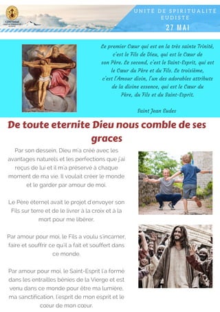 Le premier Cœur qui est en la très sainte Trinité,
c'est le Fils de Dieu, qui est le Cœur de
son Père. Le second, c'est le Saint-Esprit, qui est
le Cœur du Père et du Fils. Le troisième,
c'est l'Amour divin, l'un des adorables attributs
de la divine essence, qui est le Cœur du
Père, du Fils et du Saint-Esprit.
Saint Jean Eudes 
Par son dessein, Dieu m'a créé avec les
avantages naturels et les perfections que j'ai
reçus de lui et il m'a préservé à chaque
moment de ma vie. Il voulait créer le monde
et le garder par amour de moi.
Le Père éternel avait le projet d'envoyer son
Fils sur terre et de le livrer à la croix et à la
mort pour me libérer.
Par amour pour moi, le Fils a voulu s'incarner,
faire et souffrir ce qu'il a fait et souffert dans
ce monde.
Par amour pour moi, le Saint-Esprit l'a formé
dans les entrailles bénies de la Vierge et est
venu dans ce monde pour être ma lumière,
ma sanctification, l'esprit de mon esprit et le
cœur de mon cœur.
De toute eternite Dieu nous comble de ses
graces
 