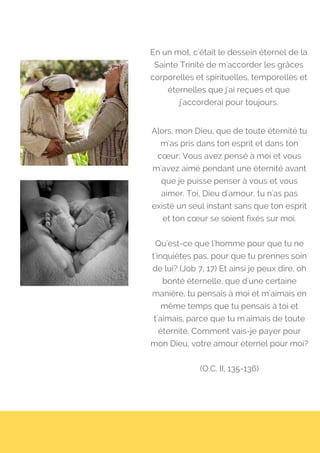 En un mot, c'était le dessein éternel de la
Sainte Trinité de m'accorder les grâces
corporelles et spirituelles, temporelles et
éternelles que j'ai reçues et que
j'accorderai pour toujours.
Alors, mon Dieu, que de toute éternité tu
m'as pris dans ton esprit et dans ton
cœur; Vous avez pensé à moi et vous
m'avez aimé pendant une éternité avant
que je puisse penser à vous et vous
aimer. Toi, Dieu d'amour, tu n'as pas
existé un seul instant sans que ton esprit
et ton cœur se soient fixés sur moi.
Qu'est-ce que l'homme pour que tu ne
t'inquiètes pas, pour que tu prennes soin
de lui? (Job 7, 17) Et ainsi je peux dire, oh
bonté éternelle, que d'une certaine
manière, tu pensais à moi et m'aimais en
même temps que tu pensais à toi et
t'aimais, parce que tu m'aimais de toute
éternité. Comment vais-je payer pour
mon Dieu, votre amour éternel pour moi?
(O.C. II, 135-136)
 