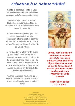 Directeur:
P. Álvaro Duarte Torres, CJM
Conception et compilation:
Jorge Luis Baquero - Hermès Flórez Pérez
Traducteur: P. Sylvain Ahouankon, CJM
espiritualidad.eudista@gmail.com
Facebook: Espiritualidad Eudista Unidad CJM
Sainte et adorable Trinité, je vous
adore dans votre essence divine et
dans vos trois Personnes éternelles.
Je vous adore présent dans mon
Baptême, et j'adore aussi tous les
desseins que vous avez eu pour cette
raison à mon sujet.
Je vous demande pardon pour les
obstacles que j'ai mis à leur
réalisation, et je vous offre comme
réparation toute la vie, les actions et
les souffrances de Jésus-Christ et de
sa Sainte Mère.
Je m'abandonne à toi, Trinité divine,
pour la pleine réalisation de tes
desseins. Père éternel, Fils unique de
Dieu, Esprit Saint du Père et du Fils,
viens à moi, viens à mon cœur et à
mon âme afin qu'ils me séparent de
tout ce qui existe en dehors de toi.
Vivez et régnez en moi.
Annihile tout dans mon être qui te
déplaît et t'offense, et consacre-le à
jamais pour la gloire pure et unique
de toi.
Elévation à la Sainte Trinité
Jésus, seul amour de
mon cœur, unique
objet de tous mes
amours, vous seul êtes
digne d'amour au ciel
et sur la terre. Quand
est-ce que nous allons
seulement vous
regarder et vous
aimer?
Saint Jean Eudes
(O.C. I, 390)
 