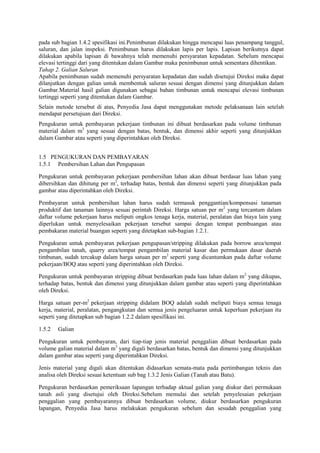 pada sub bagian 1.4.2 spesifikasi ini.Penimbunan dilakukan hingga mencapai luas penampang tanggul,
saluran, dan jalan inspeksi. Penimbunan harus dilakukan lapis per lapis. Lapisan berikutnya dapat
dilakukan apabila lapisan di bawahnya telah memenuhi persyaratan kepadatan. Sebelum mencapai
elevasi tertinggi dari yang ditentukan dalam Gambar maka penimbunan untuk sementara dihentikan.
Tahap 2. Galian Saluran
Apabila penimbunan sudah memenuhi persyaratan kepadatan dan sudah disetujui Direksi maka dapat
dilanjutkan dengan galian untuk membentuk saluran sesuai dengan dimensi yang ditunjukkan dalam
Gambar.Material hasil galian digunakan sebagai bahan timbunan untuk mencapai elevasi timbunan
tertinggi seperti yang ditentukan dalam Gambar.
Selain metode tersebut di atas, Penyedia Jasa dapat menggunakan metode pelaksanaan lain setelah
mendapat persetujuan dari Direksi.
Pengukuran untuk pembayaran pekerjaan timbunan ini dibuat berdasarkan pada volume timbunan
material dalam m3
yang sesuai dengan batas, bentuk, dan dimensi akhir seperti yang ditunjukkan
dalam Gambar atau seperti yang diperintahkan oleh Direksi.
1.5 PENGUKURAN DAN PEMBAYARAN
1.5.1 Pembersihan Lahan dan Pengupasan
Pengukuran untuk pembayaran pekerjaan pembersihan lahan akan dibuat berdasar luas lahan yang
dibersihkan dan dihitung per m2
, terhadap batas, bentuk dan dimensi seperti yang ditunjukkan pada
gambar atau diperintahkan oleh Direksi.
Pembayaran untuk pembersihan lahan harus sudah termasuk penggantian/kompensasi tanaman
produktif dan tanaman lainnya sesuai perintah Direksi. Harga satuan per m2
yang tercantum dalam
daftar volume pekerjaan harus meliputi ongkos tenaga kerja, material, peralatan dan biaya lain yang
diperlukan untuk menyelesaikan pekerjaan tersebut sampai dengan tempat pembuangan atau
pembakaran material buangan seperti yang ditetapkan sub-bagian 1.2.1.
Pengukuran untuk pembayaran pekerjaan pengupasan/stripping dilakukan pada borrow area/tempat
pengambilan tanah, quarry area/tempat pengambilan material kasar dan permukaan dasar daerah
timbunan, sudah tercakup dalam harga satuan per m2
seperti yang dicantumkan pada daftar volume
pekerjaan/BOQ atau seperti yang diperintahkan oleh Direksi.
Pengukuran untuk pembayaran stripping dibuat berdasarkan pada luas lahan dalam m2
yang dikupas,
terhadap batas, bentuk dan dimensi yang ditunjukkan dalam gambar atau seperti yang diperintahkan
oleh Direksi.
Harga satuan per-m2
pekerjaan stripping didalam BOQ adalah sudah meliputi biaya semua tenaga
kerja, material, peralatan, pengangkutan dan semua jenis pengeluaran untuk keperluan pekerjaan itu
seperti yang ditetapkan sub bagian 1.2.2 dalam spesifikasi ini.
1.5.2 Galian
Pengukuran untuk pembayaran, dari tiap-tiap jenis material penggalian dibuat berdasarkan pada
volume galian material dalam m3
yang digali berdasarkan batas, bentuk dan dimensi yang ditunjukkan
dalam gambar atau seperti yang diperintahkan Direksi.
Jenis material yang digali akan ditentukan didasarkan semata-mata pada pertimbangan teknis dan
analisa oleh Direksi sesuai ketentuan sub bag 1.3.2 Jenis Galian (Tanah atau Batu).
Pengukuran berdasarkan pemeriksaan lapangan terhadap aktual galian yang diukur dari permukaan
tanah asli yang disetujui oleh Direksi.Sebelum memulai dan setelah penyelesaian pekerjaan
penggalian yang pembayarannya dibuat berdasarkan volume, diukur berdasarkan pengukuran
lapangan, Penyedia Jasa harus melakukan pengukuran sebelum dan sesudah penggalian yang
 
