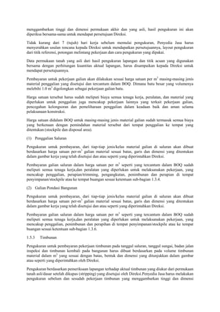 menggambarkan tinggi dan dimensi permukaan akhir dan yang asli, hasil pengukuran ini akan
diperiksa bersama-sama untuk mendapat persetujuan Direksi.
Tidak kurang dari 7 (tujuh) hari kerja sebelum memulai pengukuran, Penyedia Jasa harus
menyerahkan usulan rencana kepada Direksi untuk mendapatkan persetujuannya, layout pengukuran
dari titik referensi, potongan melintang pekerjaan dan cara pengukuran yang dipakai.
Data permukaan tanah yang asli dari hasil pengukuran lapangan dan titik acuan yang digunakan
bersama dengan perhitungan kuantitas aktual lapangan, harus disampaikan kepada Direksi untuk
mendapat persetujuannya.
Pembayaran untuk pekerjaan galian akan dilakukan sesuai harga satuan per m3
masing-masing jenis
material penggalian yang disetujui dan tercantum dalam BOQ. Dimana batu besar yang volumenya
melebihi 1.0 m3
digolongkan sebagai pekerjaan galian batu.
Harga satuan tersebut harus sudah meliputi biaya semua tenaga kerja, peralatan, dan material yang
diperlukan untuk penggalian juga mencakup pekerjaan lainnya yang terkait pekerjaan galian,
pencegahan kelongsoran dan pemeliharaan penggalian dalam keadaan baik dan aman selama
pelaksanaan konstruksi.
Harga satuan didalam BOQ untuk masing-masing jenis material galian sudah termasuk semua biaya
yang berkenaan dengan pemindahan material tersebut dari tempat penggalian ke tempat yang
ditentukan (stockpile dan disposal area).
(1) Penggalian Saluran
Pengukuran untuk pembayaran, dari tiap-tiap jenis/kelas material galian di saluran akan dibuat
berdasarkan harga satuan per-m3
galian material sesuai batas, garis dan dimensi yang ditentukan
dalam gambar kerja yang telah disetujui dan atau seperti yang diperintahkan Direksi.
Pembayaran galian saluran dalam harga satuan per m3
seperti yang tercantum dalam BOQ sudah
meliputi semua tenaga kerja,dan peralatan yang diperlukan untuk melaksanakan pekerjaan, yang
mencakup penggalian, perapian/trimming, pengangkutan, penimbunan dan perapian di tempat
penyimpanan/stockpile atau ke tempat buangan sesuai ketentuan sub-bagian 1.3.4.
(2) Galian Pondasi Bangunan
Pengukuran untuk pembayaran, dari tiap-tiap jenis/kelas material galian di saluran akan dibuat
berdasarkan harga satuan per-m3
galian material sesuai batas, garis dan dimensi yang ditentukan
dalam gambar kerja yang telah disetujui dan atau seperti yang diperintahkan Direksi.
Pembayaran galian saluran dalam harga satuan per m3
seperti yang tercantum dalam BOQ sudah
meliputi semua tenaga kerja,dan peralatan yang diperlukan untuk melaksanakan pekerjaan, yang
mencakup penggalian, penimbunan dan perapihan di tempat penyimpanan/stockpile atau ke tempat
buangan sesuai ketentuan sub-bagian 1.3.6.
1.5.3 Timbunan
Pengukuran untuk pembayaran pekerjaan timbunan pada tanggul saluran, tanggul sungai, badan jalan
inspeksi dan timbunan kembali pada bangunan harus dibuat berdasarkan pada volume timbunan
material dalam m3
yang sesuai dengan batas, bentuk dan dimensi yang ditunjukkan dalam gambar
atau seperti yang diperintahkan oleh Direksi.
Pengukuran berdasarkan pemeriksaan lapangan terhadap aktual timbunan yang diukur dari permukaan
tanah asli/dasar setelah dikupas (stripping) yang disetujui oleh Direksi.Penyedia Jasa harus melakukan
pengukuran sebelum dan sesudah pekerjaan timbunan yang menggambarkan tinggi dan dimensi
 