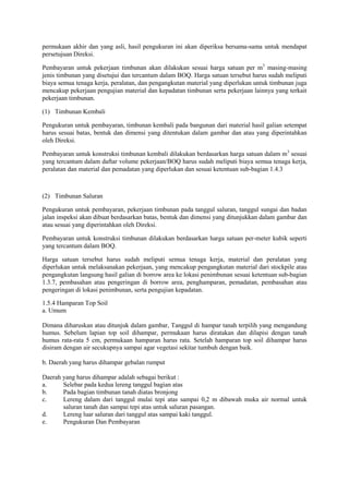 permukaan akhir dan yang asli, hasil pengukuran ini akan diperiksa bersama-sama untuk mendapat
persetujuan Direksi.
Pembayaran untuk pekerjaan timbunan akan dilakukan sesuai harga satuan per m3
masing-masing
jenis timbunan yang disetujui dan tercantum dalam BOQ. Harga satuan tersebut harus sudah meliputi
biaya semua tenaga kerja, peralatan, dan pengangkutan material yang diperlukan untuk timbunan juga
mencakup pekerjaan pengujian material dan kepadatan timbunan serta pekerjaan lainnya yang terkait
pekerjaan timbunan.
(1) Timbunan Kembali
Pengukuran untuk pembayaran, timbunan kembali pada bangunan dari material hasil galian setempat
harus sesuai batas, bentuk dan dimensi yang ditentukan dalam gambar dan atau yang diperintahkan
oleh Direksi.
Pembayaran untuk konstruksi timbunan kembali dilakukan berdasarkan harga satuan dalam m3
sesuai
yang tercantum dalam daftar volume pekerjaan/BOQ harus sudah meliputi biaya semua tenaga kerja,
peralatan dan material dan pemadatan yang diperlukan dan sesuai ketentuan sub-bagian 1.4.3
(2) Timbunan Saluran
Pengukuran untuk pembayaran, pekerjaan timbunan pada tanggul saluran, tanggul sungai dan badan
jalan inspeksi akan dibuat berdasarkan batas, bentuk dan dimensi yang ditunjukkan dalam gambar dan
atau sesuai yang diperintahkan oleh Direksi.
Pembayaran untuk konstruksi timbunan dilakukan berdasarkan harga satuan per-meter kubik seperti
yang tercantum dalam BOQ.
Harga satuan tersebut harus sudah meliputi semua tenaga kerja, material dan peralatan yang
diperlukan untuk melaksanakan pekerjaan, yang mencakup pengangkutan material dari stockpile atau
pengangkutan langsung hasil galian di borrow area ke lokasi penimbunan sesuai ketentuan sub-bagian
1.3.7, pembasahan atau pengeringan di borrow area, penghamparan, pemadatan, pembasahan atau
pengeringan di lokasi penimbunan, serta pengujian kepadatan.
1.5.4 Hamparan Top Soil
a. Umum
Dimana diharuskan atau ditunjuk dalam gambar, Tanggul di hampar tanah terpilih yang mengandung
humus. Sebelum lapian top soil dihampar, permukaan harus diratakan dan dilapisi dengan tanah
humus rata-rata 5 cm, permukaan hamparan harus rata. Setelah hamparan top soil dihampar harus
disiram dengan air secukupnya sampai agar vegetasi sekitar tumbuh dengan baik.
b. Daerah yang harus dihampar gebalan rumput
Daerah yang harus dihampar adalah sebagai berikut :
a. Selebar pada kedua lereng tanggul bagian atas
b. Pada bagian timbunan tanah diatas bronjong
c. Lereng dalam dari tanggul mulai tepi atas sampai 0,2 m dibawah muka air normal untuk
saluran tanah dan sampai tepi atas untuk saluran pasangan.
d. Lereng luar saluran dari tanggul atas sampai kaki tanggul.
e. Pengukuran Dan Pembayaran
 