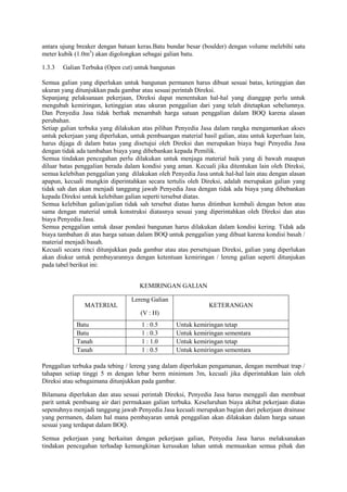 antara ujung breaker dengan batuan keras.Batu bundar besar (boulder) dengan volume melebihi satu
meter kubik (1.0m3
) akan digolongkan sebagai galian batu.
1.3.3 Galian Terbuka (Open cut) untuk bangunan
Semua galian yang diperlukan untuk bangunan permanen harus dibuat sesuai batas, ketinggian dan
ukuran yang ditunjukkan pada gambar atau sesuai perintah Direksi.
Sepanjang pelaksanaan pekerjaan, Direksi dapat menentukan hal-hal yang dianggap perlu untuk
mengubah kemiringan, ketinggian atau ukuran penggalian dari yang telah ditetapkan sebelumnya.
Dan Penyedia Jasa tidak berhak menambah harga satuan penggalian dalam BOQ karena alasan
perubahan.
Setiap galian terbuka yang dilakukan atas pilihan Penyedia Jasa dalam rangka mengamankan akses
untuk pekerjaan yang diperlukan, untuk pembuangan material hasil galian, atau untuk keperluan lain,
harus dijaga di dalam batas yang disetujui oleh Direksi dan merupakan biaya bagi Penyedia Jasa
dengan tidak ada tambahan biaya yang dibebankan kepada Pemilik.
Semua tindakan pencegahan perlu dilakukan untuk menjaga material baik yang di bawah maupun
diluar batas penggalian berada dalam kondisi yang aman. Kecuali jika ditentukan lain oleh Direksi,
semua kelebihan penggalian yang dilakukan oleh Penyedia Jasa untuk hal-hal lain atau dengan alasan
apapun, kecuali mungkin diperintahkan secara tertulis oleh Direksi, adalah merupakan galian yang
tidak sah dan akan menjadi tanggung jawab Penyedia Jasa dengan tidak ada biaya yang dibebankan
kepada Direksi untuk kelebihan galian seperti tersebut diatas.
Semua kelebihan galian/galian tidak sah tersebut diatas harus ditimbun kembali dengan beton atau
sama dengan material untuk konstruksi diatasnya sesuai yang diperintahkan oleh Direksi dan atas
biaya Penyedia Jasa.
Semua penggalian untuk dasar pondasi bangunan harus dilakukan dalam kondisi kering. Tidak ada
biaya tambahan di atas harga satuan dalam BOQ untuk penggalian yang dibuat karena kondisi basah /
material menjadi basah.
Kecuali secara rinci ditunjukkan pada gambar atau atas persetujuan Direksi, galian yang diperlukan
akan diukur untuk pembayarannya dengan ketentuan kemiringan / lereng galian seperti ditunjukan
pada tabel berikut ini:
KEMIRINGAN GALIAN
MATERIAL
Lereng Galian
(V : H)
KETERANGAN
Batu 1 : 0.5 Untuk kemiringan tetap
Batu 1 : 0.3 Untuk kemiringan sementara
Tanah 1 : 1.0 Untuk kemiringan tetap
Tanah 1 : 0.5 Untuk kemiringan sementara
Penggalian terbuka pada tebing / lereng yang dalam diperlukan pengamanan, dengan membuat trap /
tahapan setiap tinggi 5 m dengan lebar berm minimum 3m, kecuali jika diperintahkan lain oleh
Direksi atau sebagaimana ditunjukkan pada gambar.
Bilamana diperlukan dan atau sesuai perintah Direksi, Penyedia Jasa harus menggali dan membuat
parit untuk pembuang air dari permukaan galian terbuka. Keseluruhan biaya akibat pekerjaan diatas
sepenuhnya menjadi tanggung jawab Penyedia Jasa kecuali merupakan bagian dari pekerjaan drainase
yang permanen, dalam hal mana pembayaran untuk penggalian akan dilakukan dalam harga satuan
sesuai yang terdapat dalam BOQ.
Semua pekerjaan yang berkaitan dengan pekerjaan galian, Penyedia Jasa harus melaksanakan
tindakan pencegahan terhadap kemungkinan kerusakan lahan untuk memuaskan semua pihak dan
 