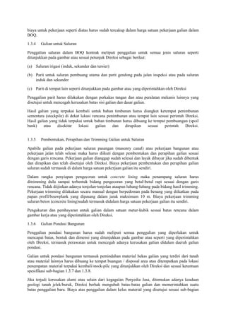 biaya untuk pekerjaan seperti diatas harus sudah tercakup dalam harga satuan pekerjaan galian dalam
BOQ.
1.3.4 Galian untuk Saluran
Penggalian saluran dalam BOQ kontrak meliputi penggalian untuk semua jenis saluran seperti
ditunjukkan pada gambar atau sesuai petunjuk Direksi sebagai berikut:
(a) Saluran irigasi (induk, sekunder dan tersier)
(b) Parit untuk saluran pembuang utama dan parit gendong pada jalan inspeksi atau pada saluran
induk dan sekunder
(c) Parit di tempat lain seperti ditunjukkan pada gambar atau yang diperintahkan oleh Direksi
Penggalian parit harus dilakukan dengan perkakas tangan dan atau peralatan mekanis lainnya yang
disetujui untuk mencegah kerusakan batas sisi galian dan dasar galian.
Hasil galian yang terpakai kembali untuk bahan timbunan harus diangkut ketempat penimbunan
sementara (stockpile) di dekat lokasi rencana penimbunan atau tempat lain sesuai perintah Direksi.
Hasil galian yang tidak terpakai untuk bahan timbunan harus dibuang ke tempat pembuangan (spoil
bank) atau disekitar lokasi galian dan dirapikan sesuai perintah Direksi.
1.3.5 Pembentukan, Perapihan dan Trimming Galian untuk Saluran
Apabila galian pada pekerjaan saluran pasangan (masonry canal) atau pekerjaan bangunan atau
pekerjaan jalan telah selesai maka harus diikuti dengan pembentukan dan perapihan galian sesuai
dengan garis rencana. Pekerjaan galian dianggap sudah selesai dan layak dibayar jika sudah dibentuk
dan dirapikan dan telah disetujui oleh Direksi. Biaya pekerjaan pembentukan dan perapihan galian
saluran sudah termasuk di dalam harga satuan pekerjaan galian itu sendiri.
Dalam rangka penyiapan pengecoran untuk concrete lining maka penampang saluran harus
ditrimming dulu sampai terbentuk bidang pengecoran yang betul-betul rapi sesuai dengan garis
rencana. Tidak diijinkan adanya tonjolan-tonjolan ataupun lubang-lubang pada bidang hasil trimming.
Pekerjaan trimming dilakukan secara manual dengan berpedoman pada benang yang diikatkan pada
papan profil/bouwplank yang dipasang dalam jarak maksimum 10 m. Biaya pekerjaan trimming
saluran beton (concrete lining)sudah termasuk didalam harga satuan pekerjaan galian itu sendiri.
Pengukuran dan pembayaran untuk galian dalam satuan meter-kubik sesuai batas rencana dalam
gambar kerja atau yang diperintahkan oleh Direksi.
1.3.6 Galian Pondasi Bangunan
Penggalian pondasi bangunan harus sudah meliputi semua penggalian yang diperlukan untuk
mencapai batas, bentuk dan dimensi yang ditunjukkan pada gambar atau seperti yang diperintahkan
oleh Direksi, termasuk perawatan untuk mencegah adanya kerusakan galian didalam daerah galian
pondasi.
Galian untuk pondasi bangunan termasuk pemindahan material bekas galian yang terdiri dari tanah
atau material lainnya harus dibuang ke tempat buangan / disposal area atau ditempatkan pada lokasi
penempatan material terpakai kembali/stock-pile yang ditunjukkan oleh Direksi dan sesuai ketentuan
spesifikasi sub-bagian 1.3.7 dan 1.3.8.
Jika terjadi kerusakan alami atau selain dari kegagalan Penyedia Jasa, ditemukan adanya keadaan
geologi tanah jelek/buruk, Direksi berhak mengubah batas-batas galian dan memerintahkan suatu
batas penggalian baru. Biaya atas penggalian dalam kelas material yang disetujui sesuai sub-bagian
 