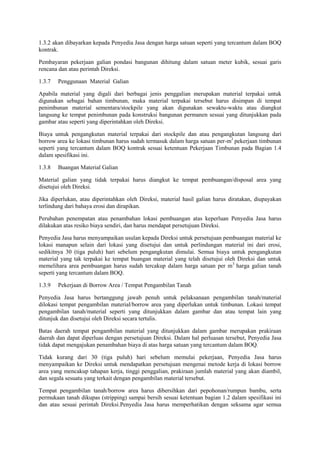 1.3.2 akan dibayarkan kepada Penyedia Jasa dengan harga satuan seperti yang tercantum dalam BOQ
kontrak.
Pembayaran pekerjaan galian pondasi bangunan dihitung dalam satuan meter kubik, sesuai garis
rencana dan atau perintah Direksi.
1.3.7 Penggunaan Material Galian
Apabila material yang digali dari berbagai jenis penggalian merupakan material terpakai untuk
digunakan sebagai bahan timbunan, maka material terpakai tersebut harus disimpan di tempat
penimbunan material sementara/stockpile yang akan digunakan sewaktu-waktu atau diangkut
langsung ke tempat penimbunan pada konstruksi bangunan permanen sesuai yang ditunjukkan pada
gambar atau seperti yang diperintahkan oleh Direksi.
Biaya untuk pengangkutan material terpakai dari stockpile dan atau pengangkutan langsung dari
borrow area ke lokasi timbunan harus sudah termasuk dalam harga satuan per-m3
pekerjaan timbunan
seperti yang tercantum dalam BOQ kontrak sesuai ketentuan Pekerjaan Timbunan pada Bagian 1.4
dalam spesifikasi ini.
1.3.8 Buangan Material Galian
Material galian yang tidak terpakai harus diangkut ke tempat pembuangan/disposal area yang
disetujui oleh Direksi.
Jika diperlukan, atau diperintahkan oleh Direksi, material hasil galian harus diratakan, diupayakan
terlindung dari bahaya erosi dan dirapikan.
Perubahan penempatan atau penambahan lokasi pembuangan atas keperluan Penyedia Jasa harus
dilakukan atas resiko biaya sendiri, dan harus mendapat persetujuan Direksi.
Penyedia Jasa harus menyampaikan usulan kepada Direksi untuk persetujuan pembuangan material ke
lokasi manapun selain dari lokasi yang disetujui dan untuk perlindungan material ini dari erosi,
sedikitnya 30 (tiga puluh) hari sebelum pengangkutan dimulai. Semua biaya untuk pengangkutan
material yang tak terpakai ke tempat buangan material yang telah disetujui oleh Direksi dan untuk
memelihara area pembuangan harus sudah tercakup dalam harga satuan per m3
harga galian tanah
seperti yang tercantum dalam BOQ.
1.3.9 Pekerjaan di Borrow Area / Tempat Pengambilan Tanah
Penyedia Jasa harus bertanggung jawab penuh untuk pelaksanaan pengambilan tanah/material
dilokasi tempat pengambilan material/borrow area yang diperlukan untuk timbunan. Lokasi tempat
pengambilan tanah/material seperti yang ditunjukkan dalam gambar dan atau tempat lain yang
ditunjuk dan disetujui oleh Direksi secara tertulis.
Batas daerah tempat pengambilan material yang ditunjukkan dalam gambar merupakan prakiraan
daerah dan dapat diperluas dengan persetujuan Direksi. Dalam hal perluasan tersebut, Penyedia Jasa
tidak dapat mengajukan penambahan biaya di atas harga satuan yang tercantum dalam BOQ.
Tidak kurang dari 30 (tiga puluh) hari sebelum memulai pekerjaan, Penyedia Jasa harus
menyampaikan ke Direksi untuk mendapatkan persetujuan mengenai metode kerja di lokasi borrow
area yang mencakup tahapan kerja, tinggi penggalian, prakiraan jumlah material yang akan diambil,
dan segala sesuatu yang terkait dengan pengambilan material tersebut.
Tempat pengambilan tanah/borrow area harus dibersihkan dari pepohonan/rumpun bambu, serta
permukaan tanah dikupas (stripping) sampai bersih sesuai ketentuan bagian 1.2 dalam spesifikasi ini
dan atau sesuai perintah Direksi.Penyedia Jasa harus memperhatikan dengan seksama agar semua
 