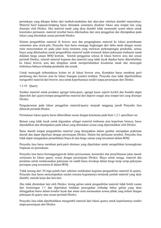 permukaan yang dikupas bebas dari tumbuh-tumbuhan dan akar-akar sebelum diambil materialnya.
Material hasil kupasan/stripping harus ditumpuk sementara disekitar lokasi atau tempat lain yang
disetujui oleh Direksi. Jika material tanah yang akan diambil tidak memenuhi syarat teknis untuk
konstruksi permanen, material tersebut harus dikeluarkan dari area penggalian dan ditempatkan pada
lokasi yang ditentukan sesuai perintah Direksi.
Selama pengambilan material di borrow area dan pengangkutan material ke lokasi penimbunan
sementara atau stock-pile, Penyedia Jasa harus menjaga lingkungan dari debu tanah dengan secara
rutin menyiramkan air pada jalan kerja terutama yang melewati perkampungan penduduk, semua
biaya yang dikeluarkan untuk pengambilan material sudah termasuk dalam pekerjaan timbunan tanah
didalam harga satuan BOQ kontrak. Setelah penggalian selesai di lokasi borrow area dan sesuai
perintah Direksi, seluruh material kupasan dan material yang tidak layak dipakai harus dikembalikan
ke lokasi borrow area dan dirapikan untuk mempertahankan kesuburan tanah dan mencegah
timbulnya bahaya terhadap penduduk dan ternak.
Untuk mencegah terbentuknya kolam air di lokasi borrow area, Kontaktor harus membuat parit
pembuang dari borrow area ke lokasi buangan (outlet) terdekat. Penyedia Jasa tidak diperbolehkan
mengambil material dari borrow area untuk keperluannya sendiri tanpa persetujuan dari Direksi.
1.3.10 Quarry
Sumber material untuk produksi agregat halus/pasir, agregat kasar seperti kerikil dan boulder dapat
diperoleh dari quarry/tempat pengambilan material dari deposit sungai atau tempat lain yang disetujui
Direksi.
Pengoperasian pada lokasi penggalian material/quarry menjadi tanggung jawab Penyedia Jasa
dibawah perintah Direksi.
Permukaan lokasi quarry harus dibersihkan sesuai dengan ketentuan pada butir 1.2.1 spesifikasi ini.
Batuan yang tidak layak untuk digunakan sebagai material timbunan atau keperluan lainnya, harus
dipindahkan dan ditempatkan pada lokasi yang ditentukan sesuai yang diperintahkan oleh Direksi.
Batas daerah tempat pengambilan material yang ditunjukkan dalam gambar merupakan prakiraan
daerah dan dapat diperluas dengan persetujuan Direksi. Dalam hal perluasan tersebut, Penyedia Jasa
tidak dapat mengajukan penambahan biaya di atas harga satuan yang tercantum dalam BOQ.
Penyedia Jasa harus membuat parit-parit drainase yang diperlukan untuk mengalihkan kemungkinan
limpasan air permukaan.
Penyedia Jasa harus bertanggungjawab dalam perencanaan, konstruksi dan pemeliharaan jalan masuk
sementara ke lokasi quarry sesuai dengan persetujuan Direksi. Biaya untuk tenaga, material dan
peralatan untuk melaksanakan pekerjaan ini sudah harus tercakup dalam harga lump sump pekerjaan
persiapan yang tercantum di dalam BOQ.
Tidak kurang dari 30 (tiga puluh) hari sebelum melakukan kegiatan pengambilan material di quarry,
Penyedia Jasa harus menyampaikan usulan rencana kegiatannya termasuk jumlah material yang akan
diambil, metoda kerja dan lain-lain.
Jika tidak ditentukan lain oleh Direksi, lereng galian untuk pengambilan material tidak boleh curam
dari kemiringan 1:1 dan diperlukan tindakan pencegahan terhadap bekas galian yang akan
ditinggalkan harus dalam kondisi layak dan aman serta memuaskan semua pihak yang terkait dengan
pekerjaan di quarry atau sesuai perintah Direksi.
Penyedia Jasa tidak diperbolehkan mengambil material dari lokasi quarry untuk keperluannya sendiri
tanpa persetujuan dari Direksi.
 
