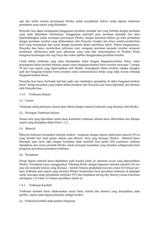 rapi dan selalu melalui persetujuan Direksi untuk meyakinkan bahwa setiap lapisan menerima
pemadatan yang seperti yang ditentukan.
Penyedia Jasa dapat mengajukan penggunaan peralatan pemadat lain yang berbeda dengan peralatan
yang telah ditentukan sebelumnya. Penggunaan alternatif jenis peralatan pemadat lain akan
dipertimbangkan untuk mendapat persetujuan Direksi, dengan ketentuan bahwa uji coba pemadatan
dengan peralatan tersebut yang dilaksanakan oleh Penyedia Jasadan atas biaya sendiri,memberikan
hasil yang memuaskan dan sesuai dengan ketentuan dalam spesifikasi teknis. Dalam pengajuannya,
Penyedia Jasa harus memberikan informasi rinci mengenai peralatan pemadat tersebut termasuk
pemakaian sebelumnya pada jenis pekerjaan yang sama dan menyampaikan ke Pemberi Kerja
mengenai keuntungan dari segi biaya dan waktu apabila menggunakan peralatan tersebut.
Untuk bahan timbunan yang akan ditempatkan dekat dengan bangunan/struktur beton, maka
penempatan bahan tersebut ditunda sampai umur bangunan/struktur beton tersebut mencapai 7 sampai
28 hari atau seperti yang diperintahkan oleh Direksi. Penempatan bahan tersebut sedapat mungkin
jauh dari bangunan/struktur beton tersebut untuk meminimalisasi beban yang tidak merata terhadap
bangunan/struktur beton.
Penyedia Jasa harus bertindak hati-hati pada saat melakukan pemadatan di dekat bangunan/struktur
beton. Setiap kerusakan yang timbul akibat peralatan dari Penyedia jasa harus diperbaiki dan dibiayai
oleh Penyedia Jasa.
1.4.2 Timbunan Saluran
(1) Umum
Timbunan untuk pekerjaan saluran akan dibuat dengan material timbunan yang disetujui oleh Direksi.
(2) Persiapan Timbunan Saluran
Semua area yang diperlukan untuk dasar konstruksi timbunan saluran harus dibersihkan dan dikupas
seperti yang ditetapkan dalam Pasal 1.2.2.
(3) Material
Material timbunan merupakan material random / campuran dengan ukuran maksimum material 20 cm
yang diambil dari hasil galian saluran atau Borrow Area yang disetujui Direksi. Material harus
dihampar lapis demi lapis dengan ketebalan tidak melebihi lima puluh (50) centimeter sebelum
dipadatkan atau sesuai perintah Direksi untuk mencapai kepadatan yang diijinkan sebagaimana hasil
pengujian percobaan pemadatan timbunan.
(4) Pemadatan
Setiap lapisan material harus dipadatkan pada kondisi kadar air optimum sesuai yang diperintahkan
Direksi. Pemadatan harus menggunakan Vibrating Roller dengan kapasitas minimal sepuluh (10) ton
atau alat pemadat lainnya yang disetujui. Jumlah lintasan pemadatan kira-kira enam (6) lintasan per-
lapis timbunan atau seperti yang disetujui Direksi berdasarkan hasil percobaan timbunan di lapangan
untuk mencapai target pemadatan minimum 95% dari kepadatan kering (dry density) sesuai ketentuan
sub-bagian 1.4.4 dan1.4.5 dalam spesifikasi teknik ini.
1.4.3 Timbunan Kembali
Timbunan kembali harus dilaksanakan sesuai batas, bentuk dan dimensi yang ditunjukkan pada
gambar, seperti pada bagian pekerjaan sebagai berikut:
(a) Timbunan kembali pada pondasi bangunan
 