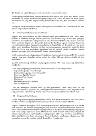 (b) Tempat lain seperti ditunjukkan pada gambar atau sesuai perintah Direksi
Material yang digunakan untuk timbunan kembali adalah material hasil galian pada pondasi tersebut
atau tempat lain dengan material selektif yang disetujui oleh Direksi dan bebas dari bahan organik
atau material lain yang tidak berguna seperti gumpalan besar atau batu, batu bundar besar, dan lain-
lain.
Pembayaran pekerjaan timbunan kembali dihitung dalam satuan meter kubik, sesuai bentuk dan batas
rencana yang disetujui oleh Direksi.
1.4.4 Percobaan Timbunan (Trial embankment)
Penyedia Jasa harus membuat uji coba timbunan seperti yang diperintahkan oleh Direksi, untuk
menentukan efektifitas berbagai metode pemadatan dari material yang tersedia untuk pekerjaan
penimbunan. Sasaran hasil uji coba penimbunan untuk konfirmasi efektif tidaknya metode pemadatan
dalam kaitannya dengan jenis dan jumlah lintasan dan ketebalan lapisan kaitannya dengan alat
pemadat yang digunakan, efek getaran yang kaitannya dengan kadar air, dan aspek lain yang terkait
dalam proses pemadatan. Pekerjaan ini akan meliputi penggunaan material dari stockpile, daerah
galian dan borrow area, pemeriksaan kandungan kadar air material, metode pemadatan, peralatan
pemadat, kecepatan, frekwensi, dan jumlah lintasan untuk pemadatan.
Untuk melaksanakan uji coba pemadatan Penyedia Jasa harus menginformasikan ke Direksi termasuk
material yang akan digunakan, paling sedikit tiga puluh (30) hari sebelum dimulai uji coba
penimbunan.
Kuantitas material yang diperlukan untuk pengujian minimal 1000 3
atau sesuai yang diperintahkan
oleh Direksi.
Materi pengujian yang diperlukan untuk percobaan timbunan adalah sebagai berikut:
- Kepadatan Lapangan (Field Density)
- Permeabilitas Lapangan (Field Permeability)
- Berat Jenis (Specific Gravity)
- Kadar air (Water Content)
- Konsistensi
- Gradasi (lapangan/laboratorium)
- Proctor Compaction
Tidak ada pembayaran tersendiri untuk uji coba penimbunan. Semua biaya untuk uji coba
penimbunan termasuk uji pemadatan, pembongkaran/pemindahanmaterial, serta pengambilan dan
pengujian sampel sudah tercakup di harga satuan penawaran pekerjaan timbunan didalam BOQ.
1.4.5 Pengujian Mutu Timbunan
Seluruh pengujian rutin yang diperlukan untuk kendali mutu pekerjaan timbunan harus dilaksanakan
oleh Penyedia Jasa sesuai yang ditentukan dalam spesifikasi atau sesuai perintah Direksi.
Penyedia Jasa harus bertanggung jawab untuk pengendalian mutu pekerjaan yang dilakukan. Direksi
akan memeriksa dan meneliti semua pekerjaan yang dilakukan oleh Penyedia Jasauntuk memastikan
bahwa pekerjaan telah memenuhi kualitas yang dibutuhkan dan pelaksanaan sampling dan pengujian
telah sesuai dengan spesifikasi teknis. Direksi berhak untuk menolak semua atau sebagian dari
pekerjaan yang dilakukan oleh Penyedia Jasa jika pekerjaan tidak sesuai kebutuhan yang ditetapkan
dalam spesifikasi teknis. Dalam hal demikian, Penyedia Jasa harus membongkar pekerjaan yang tidak
memuaskan tersebut dan membuat kembali dengan biaya Penyedia Jasa.
 