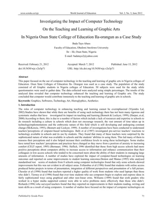 www.sciedu.ca/wje World Journal of Education Vol. 2, No. 3; June 2012
Published by Sciedu Press 71
Investigating the Impact of Computer Technology
On the Teaching and Learning of Graphic Arts
In Nigeria Osun State College of Education Ila-orangun as a Case Study
Bada Tayo Abass
Faculty of Education, Obafemi Awolowo University
Ile – Ife, Osun State, Nigeria
E-mail: badatayo2@yahoo.com
Received: February 21, 2012 Accepted: March 7, 2012 Published: June 15, 2012
doi:10.5430/wje.v2n3p71 URL: http://dx.doi.org/10.5430/wje.v2n3p71
Abstract
This paper focused on the use of computer technology in the teaching and learning of graphic arts in Nigeria colleges of
Education. Osun State Colleges of Education Ila- Orangun was used as a case study. The population of the study
consisted of all Graphic students in Nigeria colleges of Education. 50 subjects were used for the study while
questionnaires were used to gather data. The data collected were analyzed using simple percentages. The results of the
analyzed data revealed that computer technology enhanced the teaching and learning of Graphic arts. The study
concluded that computer would contribute immensely to the teaching and learning of graphic arts in schools.
Keywords: Graphics, Softwares, Technology, Art, Hieroglyphics, Aesthetics
1. Introduction
The roles of computer technology in enhancing teaching and learning cannot be overmphasized (Vijendra Lal,
2002).Studies have shown that while there are benefits of using such technology there has not been many rigorous and
systematic studies that have investigated its impact on teaching and learning (Bennett & Lockyer, 1999), (Harper, et.al,
2000).According to them, this is due to a number of factors which include a lack of resources and expertise in schools to
do research including a culture in schools which does not encourage research, the vast amount of time taken up in
technologyimplementations and the embryonic nature of this field which is still developing and undergoing constant
change (McKenzie, 1995), (Bennett and Lockyer, 1999). A number of investigations have been conducted to understand
teachers’perceptions of omputer-based technologies. Balli et al (1997) investigated pre-service teachers’ reactions to
technology available in schools and its use by students. They found that many of these teachers were surprised by the
sophisticated nature of what was available in schools and the students’ abilities in using them. This led many of them to
reassess their perceptions and it also helped increase their confidence levels in using these technologies. Some studies
have noted how teachers’ perceptions and practices have changed as they move from a position of anxiety to increasing
comfort (CELT report, 1995) (Bernauer, 1996). Heflich, 1996 identified that those from high access schools had more
positive perceptions about computers ability to increase access to information and enhance communication than their
colleagues in low access schools who tended to be concerned more about the ability of their students in managing large
amounts of information. A number of studies have explored the impact of computer-based technologies on learning
outcomes and reported on some improvements to student learning outcomes.Denton and Manus (1995) who analysed
standardised test scores of students from 8 schools using computer technologies found that only some schools showed
improvements but this was not evident in all subject areas. Follansbee et al (1996) found that students with online access
produced better projects in terms of presentation, integration of different perspectives and presentation of a full picture.
Chessler et al (1998) found that teachers reported a higher quality of work from students who used laptops than those
who didn’t. Tierney et al (1996) found that over time students who use computers begin to explore and express ideas in
fairly sophisticated ways using graphical and other non-linear orms. Williams (1999) found that sixth graders who
worked in a hyper media supported context were able to solve problems more effectively than those who didn’t.
Richards (1996) who surveyed teachers found that they reported on improvements in their students reading, writing and
team skills as a result of using computers. A number of studies have focused on the impact of computer technologies on
 