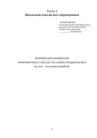 6
Розділ 4
Навчальний план та його обґрунтування
«ЗАТВЕРДЖЕНО»
на засіданні педагогічної Ради школи
(протокол №12 від 05.06.2018р. )
Голова педагогічної Ради
___________ В.І.Кривонос
РОБОЧИЙ НАВЧАЛЬНИЙ ПЛАН
ЧОРНОМОРСЬКОГО ЗАКЛАДУ ЗАГАЛЬНОЇ СЕРЕДНЬОЇ ОСВІТИ
НА 2018 – 2019 НАВЧАЛЬНИЙ РІК
 
