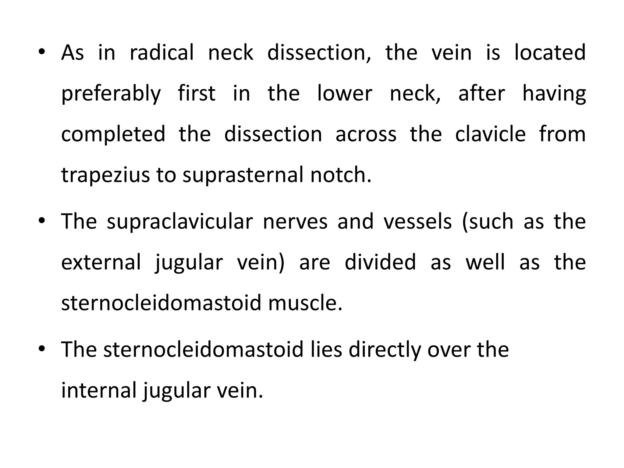 • As in radical neck dissection, the vein is located
preferably first in the lower neck, after having
completed the dissection across the clavicle from
trapezius to suprasternal notch.
• The supraclavicular nerves and vessels (such as the
external jugular vein) are divided as well as the
sternocleidomastoid muscle.
• The sternocleidomastoid lies directly over the
internal jugular vein.
 