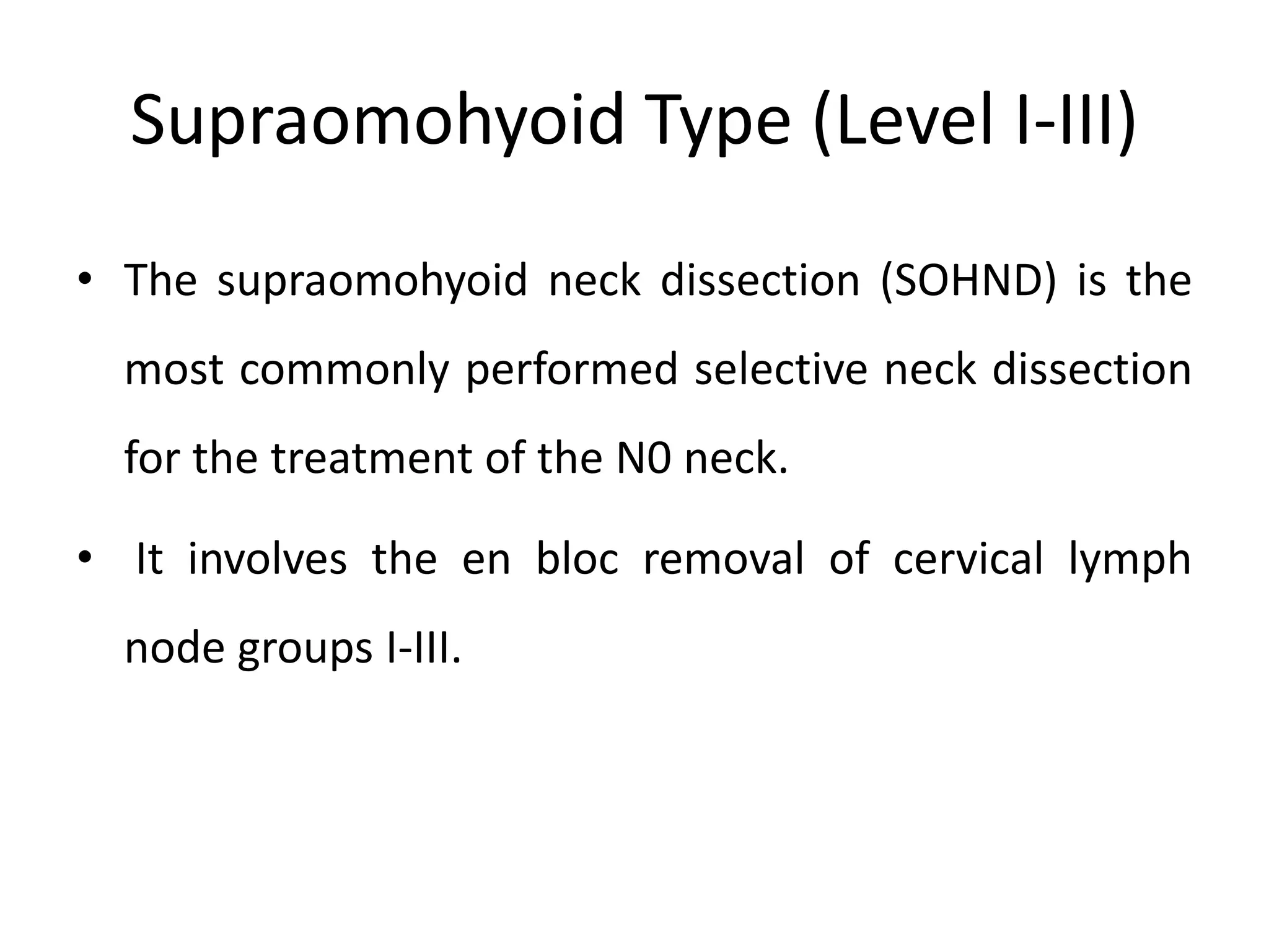 Supraomohyoid Type (Level I-III)
• The supraomohyoid neck dissection (SOHND) is the
most commonly performed selective neck dissection
for the treatment of the N0 neck.
• It involves the en bloc removal of cervical lymph
node groups I-III.
 