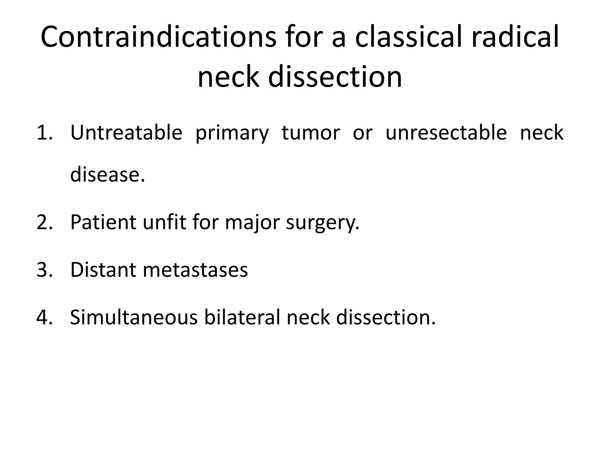 Contraindications for a classical radical
neck dissection
1. Untreatable primary tumor or unresectable neck
disease.
2. Patient unfit for major surgery.
3. Distant metastases
4. Simultaneous bilateral neck dissection.
 