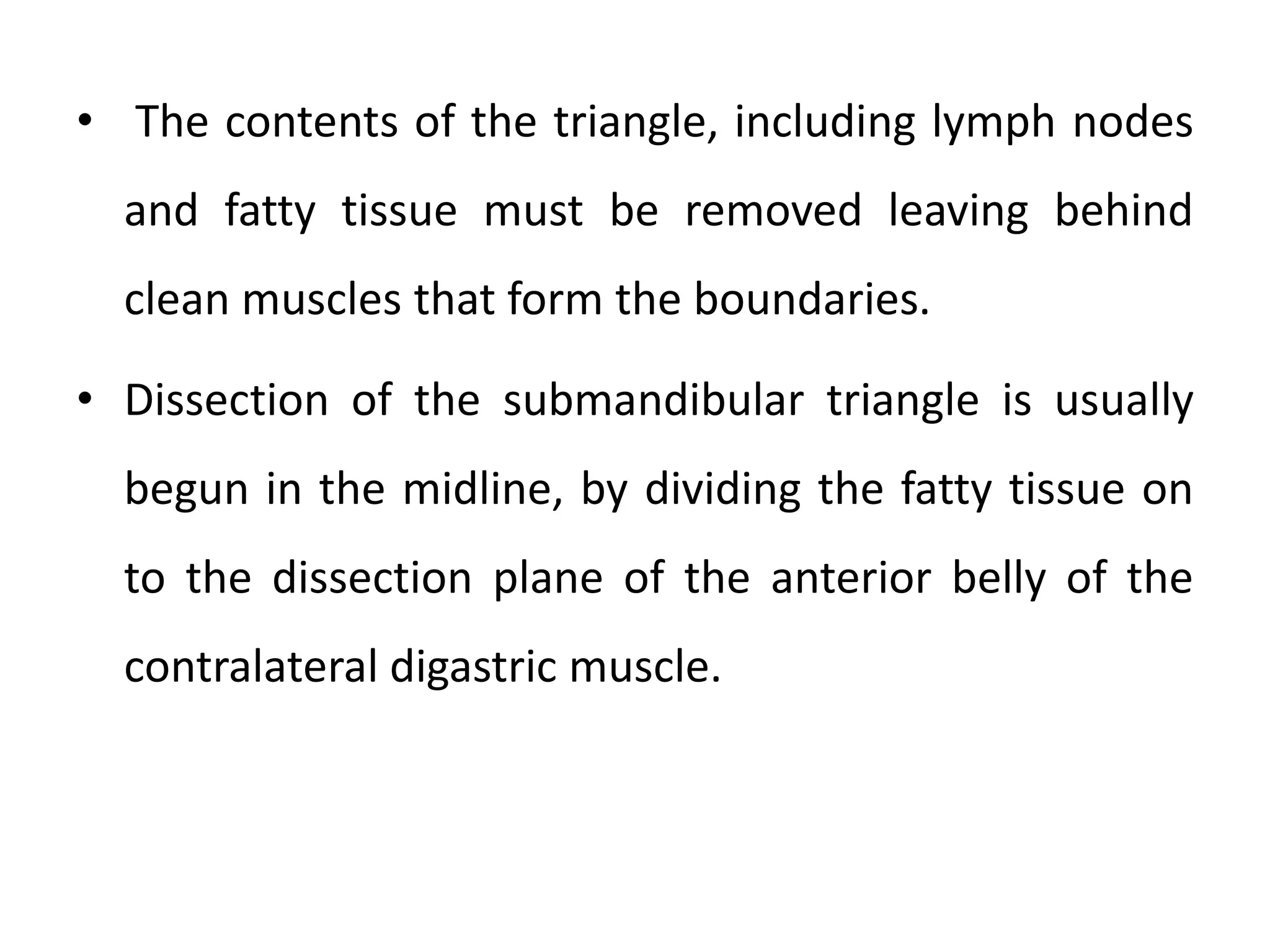 • The contents of the triangle, including lymph nodes
and fatty tissue must be removed leaving behind
clean muscles that form the boundaries.
• Dissection of the submandibular triangle is usually
begun in the midline, by dividing the fatty tissue on
to the dissection plane of the anterior belly of the
contralateral digastric muscle.
 