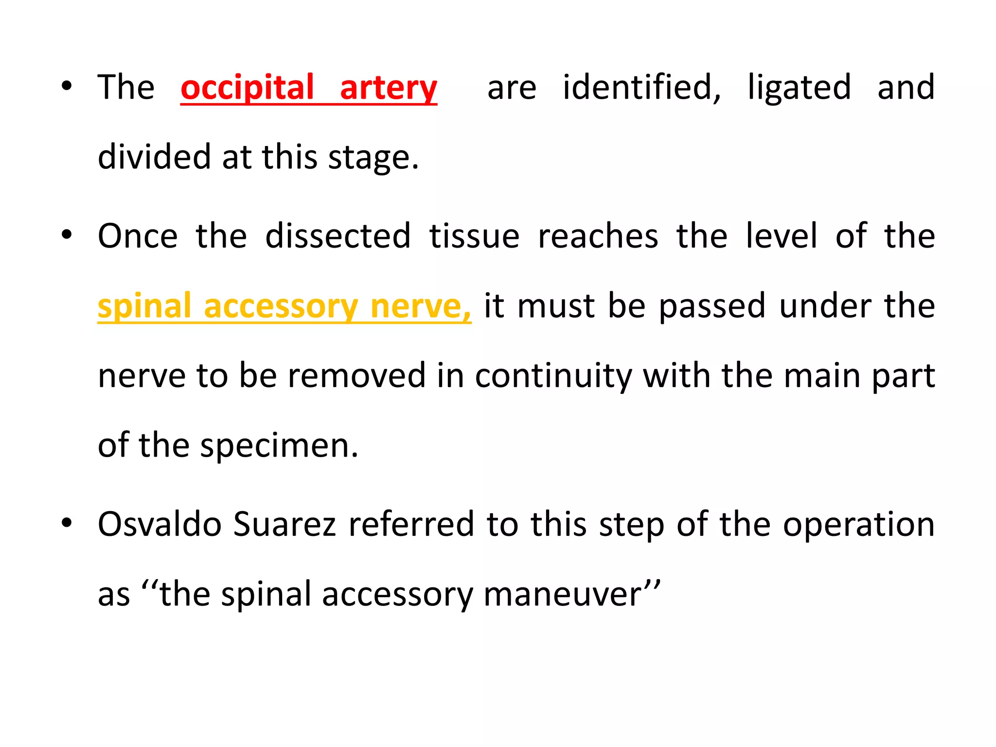 • The occipital artery are identified, ligated and
divided at this stage.
• Once the dissected tissue reaches the level of the
spinal accessory nerve, it must be passed under the
nerve to be removed in continuity with the main part
of the specimen.
• Osvaldo Suarez referred to this step of the operation
as ‘‘the spinal accessory maneuver’’
 