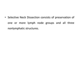 • Selective Neck Dissection consists of preservation of
one or more lymph node groups and all three
nonlymphatic structures.
 