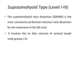 Supraomohyoid Type (Level I-III)
• The supraomohyoid neck dissection (SOHND) is the
most commonly performed selective neck dissection
for the treatment of the N0 neck.
• It involves the en bloc removal of cervical lymph
node groups I-III.
 