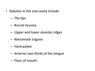 • Subsites in the oral cavity include
– The lips
– Buccal mucosa
– Upper and lower alveolar ridges
– Retromolar trigone
– Hard palate
– Anterior two thirds of the tongue
– Floor of mouth.
 