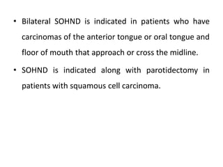 • Bilateral SOHND is indicated in patients who have
carcinomas of the anterior tongue or oral tongue and
floor of mouth that approach or cross the midline.
• SOHND is indicated along with parotidectomy in
patients with squamous cell carcinoma.
 