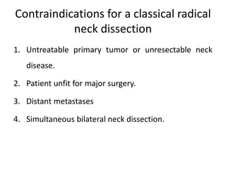 Contraindications for a classical radical
neck dissection
1. Untreatable primary tumor or unresectable neck
disease.
2. Patient unfit for major surgery.
3. Distant metastases
4. Simultaneous bilateral neck dissection.
 