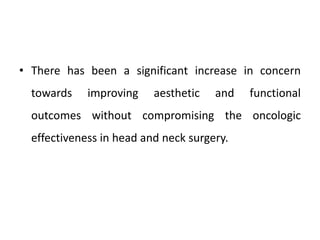 • There has been a significant increase in concern
towards improving aesthetic and functional
outcomes without compromising the oncologic
effectiveness in head and neck surgery.
 