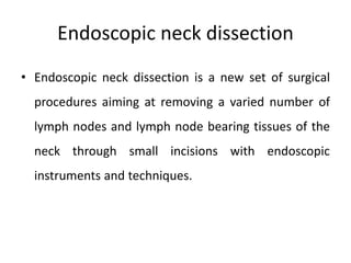 Endoscopic neck dissection
• Endoscopic neck dissection is a new set of surgical
procedures aiming at removing a varied number of
lymph nodes and lymph node bearing tissues of the
neck through small incisions with endoscopic
instruments and techniques.
 