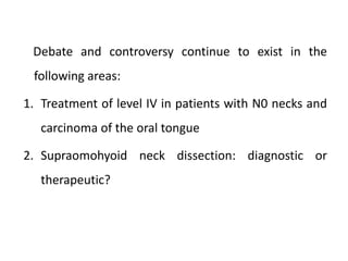 Debate and controversy continue to exist in the
following areas:
1. Treatment of level IV in patients with N0 necks and
carcinoma of the oral tongue
2. Supraomohyoid neck dissection: diagnostic or
therapeutic?
 