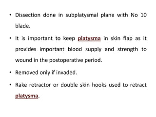• Dissection done in subplatysmal plane with No 10
blade.
• It is important to keep platysma in skin flap as it
provides important blood supply and strength to
wound in the postoperative period.
• Removed only if invaded.
• Rake retractor or double skin hooks used to retract
platysma.
 