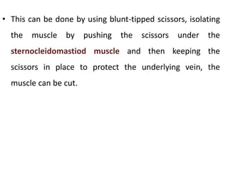 • This can be done by using blunt-tipped scissors, isolating
the muscle by pushing the scissors under the
sternocleidomastiod muscle and then keeping the
scissors in place to protect the underlying vein, the
muscle can be cut.
 