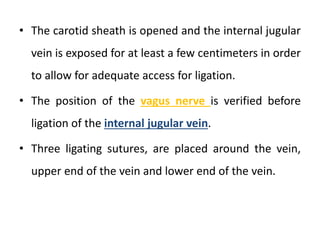 • The carotid sheath is opened and the internal jugular
vein is exposed for at least a few centimeters in order
to allow for adequate access for ligation.
• The position of the vagus nerve is verified before
ligation of the internal jugular vein.
• Three ligating sutures, are placed around the vein,
upper end of the vein and lower end of the vein.
 